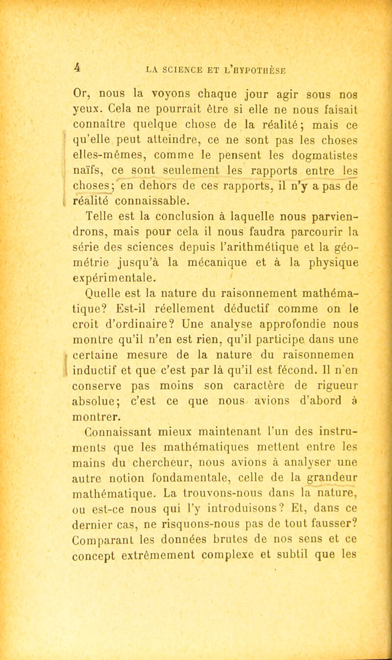 Or, nous la voyons chaque jour agir sous nos yeux. Cela ne pourrait être si elle ne nous faisait connaître quelque chose de la réalité; mais ce qu'elle peut atteindre, ce ne sont pas les choses elles-mêmes, comme le pensent les dogmatistes naïfs, ce sont seulement les rapports entre les choses; en dehors de ces rapports, il n'y a pas de réalité connaissable. Telle est la conclusion à laquelle nous parvien- drons, mais pour cela il nous faudra parcourir la série des sciences depuis l'arithmétique et la géo- métrie jusqu'à la mécanique et à la physique expérimentale. Quelle est la nature du raisonnement mathéma- tique? Est-il réellement déductif comme on le croit d'ordinaire? Une analyse approfondie nous montre qu'il n'en est rien, qu'il participe dans une certaine mesure de la nature du raisonnemen inductif et que c'est par là qu'il est fécond. Il nen conserve pas moins son caractère de rigueur absolue; c'est ce que nous avions d'abord à montrer. Connaissant mieux maintenant l'un des instru- ments que les mathématiques mettent entre les mains du chercheur, nous avions à analyser une autre notion fondamentale, celle de la grandeur mathématique. La trouvons-nous dans la nature, ou est-ce nous qui l'y introduisons? Et, dans ce dernier cas, ne risquons-nous pas de tout fausser? Comparant les données brutes de nos sens et ce concept extrêmement complexe et subtil que les