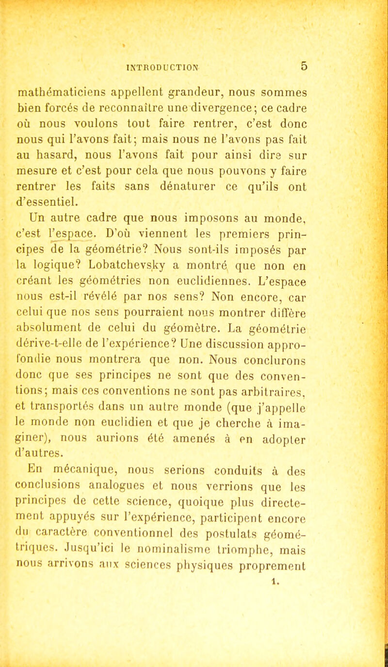 mathématiciens appellent grandeur, nous sommes bien forcés de reconnaître une divergence; ce cadre où nous voulons tout faire rentrer, c'est donc nous qui l'avons fait; mais nous ne l'avons pas fait au hasard, nous l'avons fait pour ainsi dire sur mesure et c'est pour cela que nous pouvons y faire rentrer les faits sans dénaturer ce qu'ils ont d'essentiel. Un autre cadre que nous imposons au monde, c'est l'espace. D'où viennent les premiers prin- cipes de la géométrie? Nous sont-ils imposés par la logique? Lobatchevsky a montré que non en créant les géométries non euclidiennes. L'espace nous est-il révélé par nos sens? Non encore, car celui que nos sens pourraient nous montrer diffère absolument de celui du géomètre. La géométrie dérive-t-elle de l'expérience? Une discussion appro- fondie nous montrera que non. Nous conclurons donc que ses principes ne sont que des conven- tions; mais ces conventions ne sont pas arbitraires, et transportés dans un autre monde (que j'appelle le monde non euclidien et que je cherche à ima- giner), nous aurions été amenés à en adopter d'autres. En mécanique, nous serions conduits à des conclusions analogues et nous verrions que les principes de cette science, quoique plus directe- ment appuyés sur l'expérience, participent encore du caractère conventionnel des postulats géomé- triques. Jusqu'ici le nominalisme triomphe, mais nous arrivons aux sciences physiques proprement 1.