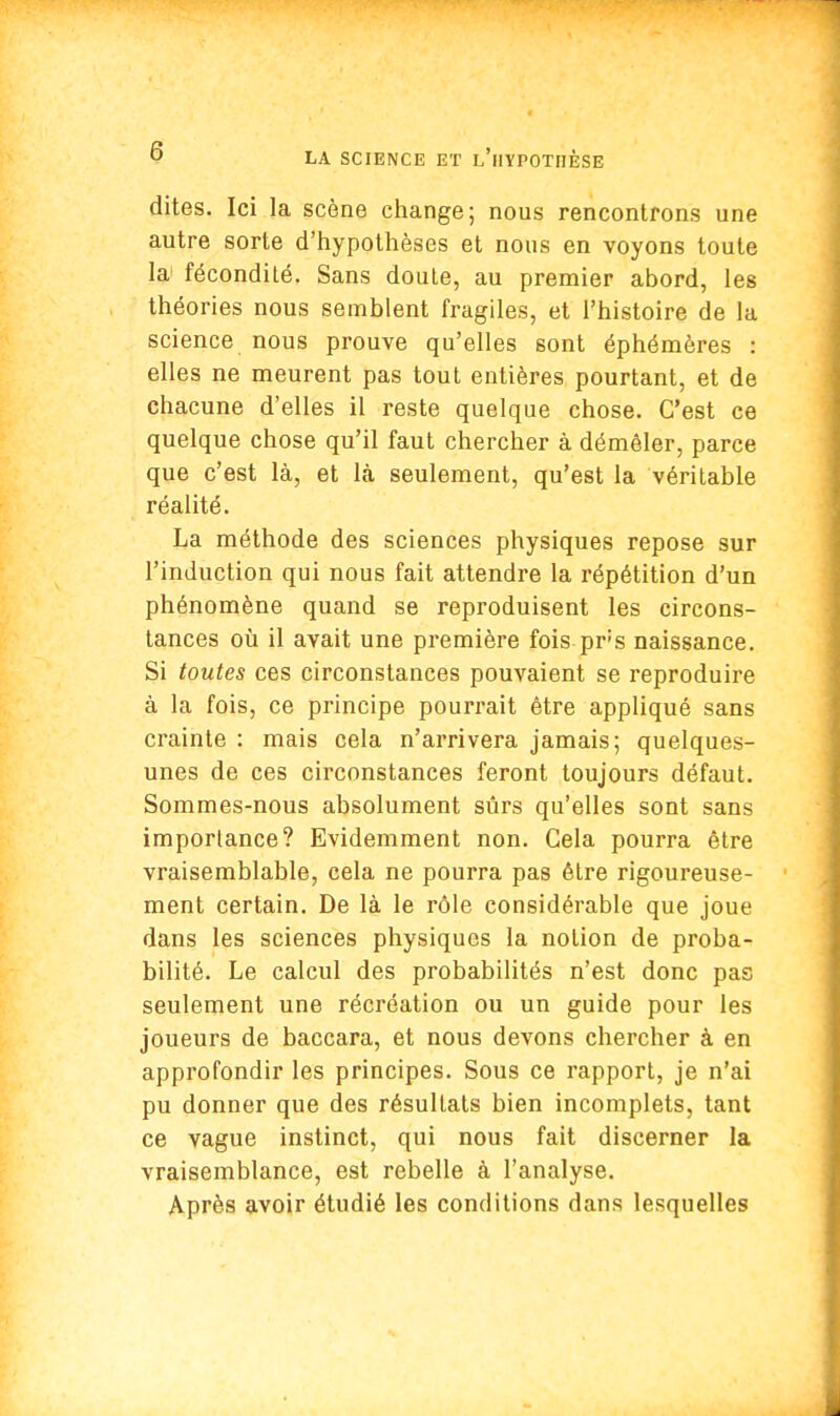 G dites. Ici la scène change; nous rencontrons une autre sorte d'hypothèses et nous en voyons toute la fécondité. Sans doute, au premier abord, les théories nous semblent fragiles, et l'histoire de la science nous prouve qu'elles sont éphémères : elles ne meurent pas tout entières pourtant, et de chacune d'elles il reste quelque chose. C'est ce quelque chose qu'il faut chercher à démêler, parce que c'est là, et là seulement, qu'est la véritable réalité. La méthode des sciences physiques repose sur l'induction qui nous fait attendre la répétition d'un phénomène quand se reproduisent les circons- tances où il avait une première fois pr;s naissance. Si toutes ces circonstances pouvaient se reproduire à la fois, ce principe pourrait être appliqué sans crainte : mais cela n'arrivera jamais; quelques- unes de ces circonstances feront toujours défaut. Sommes-nous absolument sûrs qu'elles sont sans importance? Evidemment non. Gela pourra être vraisemblable, cela ne pourra pas être rigoureuse- ment certain. De là le rôle considérable que joue dans les sciences physiques la notion de proba- bilité. Le calcul des probabilités n'est donc pas seulement une récréation ou un guide pour les joueurs de baccara, et nous devons chercher à en approfondir les principes. Sous ce rapport, je n'ai pu donner que des résultats bien incomplets, tant ce vague instinct, qui nous fait discerner la vraisemblance, est rebelle à l'analyse. Après avoir étudié les conditions dans lesquelles