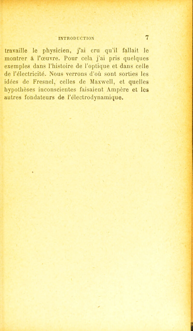 travaille le physicien, j'ai cru qu'il fallait le montrer à l'œuvre. Pour cela j'ai pris quelques exemples dans l'histoire de l'optique et dans celle de l'électricité. Nous verrons d'où sont sorties les idées de Fresnel, celles de Maxwell, et quelles hypothèses inconscientes faisaient Ampère et les autres fondateurs de l'électrodynamique.