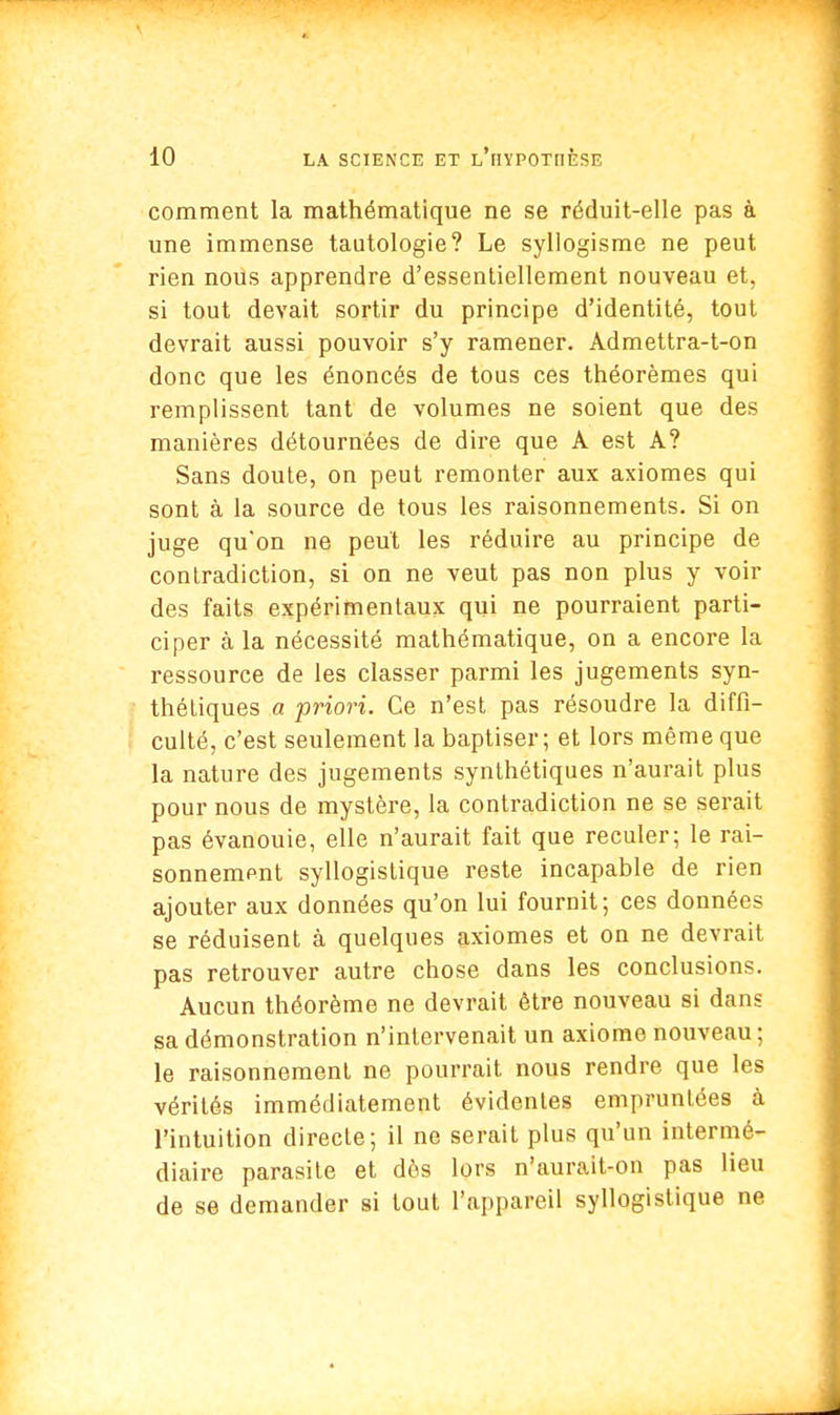 comment la mathématique ne se réduit-elle pas à une immense tautologie? Le syllogisme ne peut rien nous apprendre d'essentiellement nouveau et, si tout devait sortir du principe d'identité, tout devrait aussi pouvoir s'y ramener. Admettra-t-on donc que les énoncés de tous ces théorèmes qui remplissent tant de volumes ne soient que des manières détournées de dire que A est A? Sans doute, on peut remonter aux axiomes qui sont à la source de tous les raisonnements. Si on juge qu*on ne peut les réduire au principe de contradiction, si on ne veut pas non plus y voir des faits expérimentaux qui ne pourraient parti- ciper à la nécessité mathématique, on a encore la ressource de les classer parmi les jugements syn- théliques a priori. Ce n'est pas résoudre la diffi- culté, c'est seulement la baptiser; et lors même que la nature des jugements synthétiques n'aurait plus pour nous de mystère, la contradiction ne se serait pas évanouie, elle n'aurait fait que reculer; le rai- sonnement syllogistique reste incapable de rien ajouter aux données qu'on lui fournit; ces données se réduisent à quelques axiomes et on ne devrait pas retrouver autre chose dans les conclusions. Aucun théorème ne devrait être nouveau si dans sa démonstration n'intervenait un axiome nouveau ; le raisonnement ne pourrait nous rendre que les vérités immédiatement évidentes empruntées à l'intuition directe; il ne serait plus qu'un intermé- diaire parasite et dès lors n'aurait-on pas lieu de se demander si tout l'appareil syllogistique ne