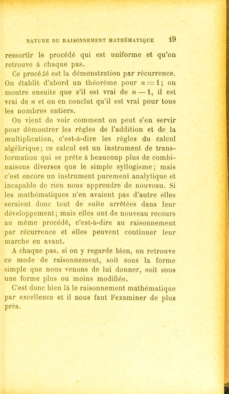 ressortir le procédé qui est uniforme et qu'on retrouve à chaque pas. Ce procédé est la démonstration par récurrence. On établit d'abord un théorème pour n = 1 ; on montre ensuite que s'il est vrai de n — 1, il est vrai de n et on en conclut qu'il est vrai pour tous les nombres entiers. On vient de voir comment on peut s'en servir pour démontrer les règles de l'addition et de la multiplication, c'est-à-dire les règles du calcul algébrique; ce calcul est un instrument de trans- formation qui se prête à beaucoup plus de combi- naisons diverses que le simple syllogisme ; mais c'est encore un instrument purement analytique et incapable de rien nous apprendre de nouveau. Si les mathématiques n'en avaient pas d'autre elles seraient donc tout de suite arrêtées dans leur développement; mais elles ont de nouveau recours au même procédé, c'est-à-dire au raisonnement par récurrence et elles peuvent continuer leur marche en avant. A chaque pas, si on y regarde bien, on retrouve ce mode de raisonnement, soit sous la forme simple que nous venons de lui donner, soit sous une forme plus ou moins modifiée. C'est donc bien là le raisonnement mathématique par excellence et il nous faut l'examiner de plus près.