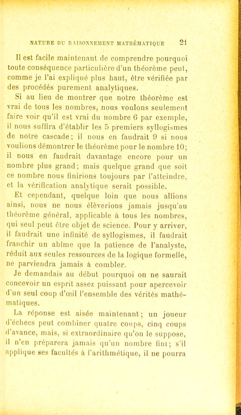 Il est facile maintenant de comprendre pourquoi toute conséquence particulière d'un théorème peut, comme je l'ai expliqué plus haut, être vérifiée par des procédés purement analytiques. Si au lieu de montrer que notre théorème est vrai de tous les nombres, nous voulons seulement faire voir qu'il est vrai du nombre 6 par exemple, il nous suffira d'établir les 5 premiers syllogismes de notre cascade; il nous en faudrait 9 si nous voulions démontrer le théorème pour le nombre 10; il nous en faudrait davantage encore pour un nombre plus grand; mais quelque grand que soit ce nombre nous finirions toujours par l'atteindre, et la vérification analytique serait possible. Et cependant, quelque loin que nous allions ainsi, nous ne nous élèverions jamais jusqu'au théorème général, applicable à tous les nombres, qui seul peut être objet de science. Pour y arriver, il faudrait une infinité de syllogismes, il faudrait franchir un abîme que la patience de l'analyste, réduit aux seules ressources de la logique formelle, ne parviendra jamais à combler. Je demandais au début pourquoi on ne saurait concevoir un esprit assez puissant pour apercevoir d'un seul coup d'ajil l'ensemble des vérités mathé- matiques. La réponse est aisée maintenant; un joueur d'échecs peut combiner quatre coups, cinq coups d'avance, mais, si extraordinaire qu'on le suppose, il n'en préparera jamais qu'un nombre fini; s'il applique ses facultés à l'arithmétique, il ne pourra