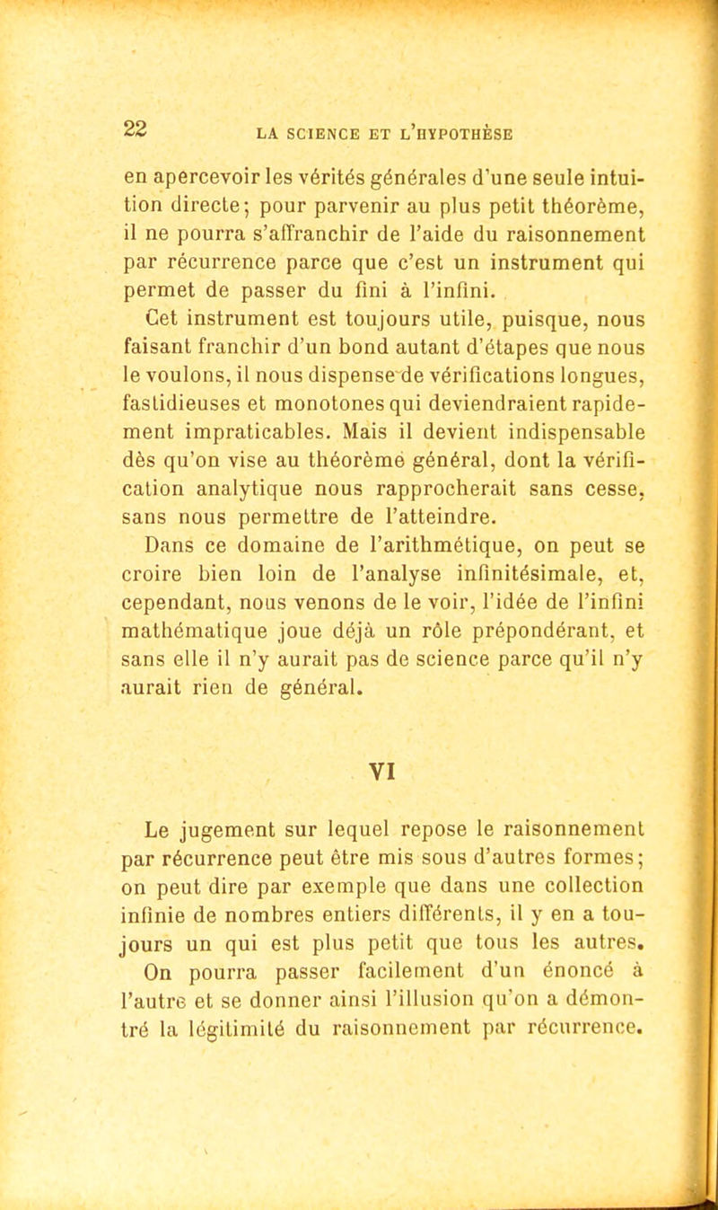 en apercevoir les vérités générales d'une seule intui- tion directe; pour parvenir au plus petit théorème, il ne pourra s'affranchir de l'aide du raisonnement par récurrence parce que c'est un instrument qui permet de passer du fini à l'infini. Cet instrument est toujours utile, puisque, nous faisant franchir d'un bond autant d'étapes que nous le voulons, il nous dispense de vérifications longues, fastidieuses et monotones qui deviendraient rapide- ment impraticables. Mais il devient indispensable dès qu'on vise au théorèmé général, dont la vérifi- cation analytique nous rapprocherait sans cesse, sans nous permettre de l'atteindre. Dans ce domaine de l'arithmétique, on peut se croire bien loin de l'analyse infinitésimale, et, cependant, nous venons de le voir, l'idée de l'infini mathématique joue déjà un rôle prépondérant, et sans elle il n'y aurait pas de science parce qu'il n'y aurait rien de général. VI Le jugement sur lequel repose le raisonnement par récurrence peut être mis sous d'autres formes; on peut dire par exemple que dans une collection infinie de nombres entiers différents, il y en a tou- jours un qui est plus petit que tous les autres. On pourra passer facilement d'un énoncé à l'autre et se donner ainsi l'illusion qu'on a démon- tré la légitimité du raisonnement par récurrence.