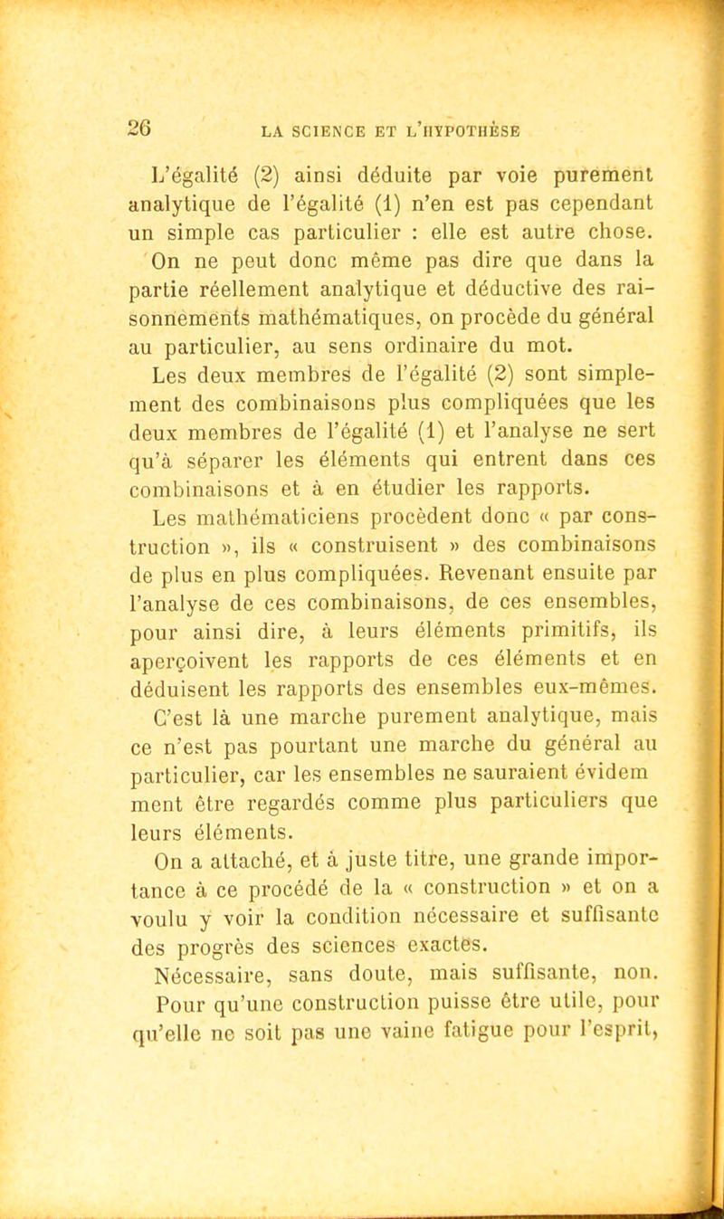 L'égalité (2) ainsi déduite par voie purement analytique de l'égalité (1) n'en est pas cependant un simple cas particulier : elle est autre chose. On ne peut donc même pas dire que dans la partie réellement analytique et déductive des rai- sonnements mathématiques, on procède du général au particulier, au sens ordinaire du mot. Les deux membres de l'égalité (2) sont simple- ment des combinaisons plus compliquées que les deux membres de l'égalité (1) et l'analyse ne sert qu'à séparer les éléments qui entrent dans ces combinaisons et à en étudier les rapports. Les mathématiciens procèdent donc « par cons- truction », ils « construisent » des combinaisons de plus en plus compliquées. Revenant ensuite par l'analyse de ces combinaisons, de ces ensembles, pour ainsi dire, à leurs éléments primitifs, ils aperçoivent les rapports de ces éléments et en déduisent les rapports des ensembles eux-mêmes. C'est là une marche purement analytique, mais ce n'est pas pourtant une marche du général au particulier, car les ensembles ne sauraient évidem ment être regardés comme plus particuliers que leurs éléments. On a attaché, et à juste titre, une grande impor- tance à ce procédé de la « construction » et on a voulu y voir la condition nécessaire et suffisante des progrès des sciences exactes. Nécessaire, sans doute, mais suffisante, non. Pour qu'une construction puisse être utile, pour qu'elle ne soit pas une vaine fatigue pour l'esprit,