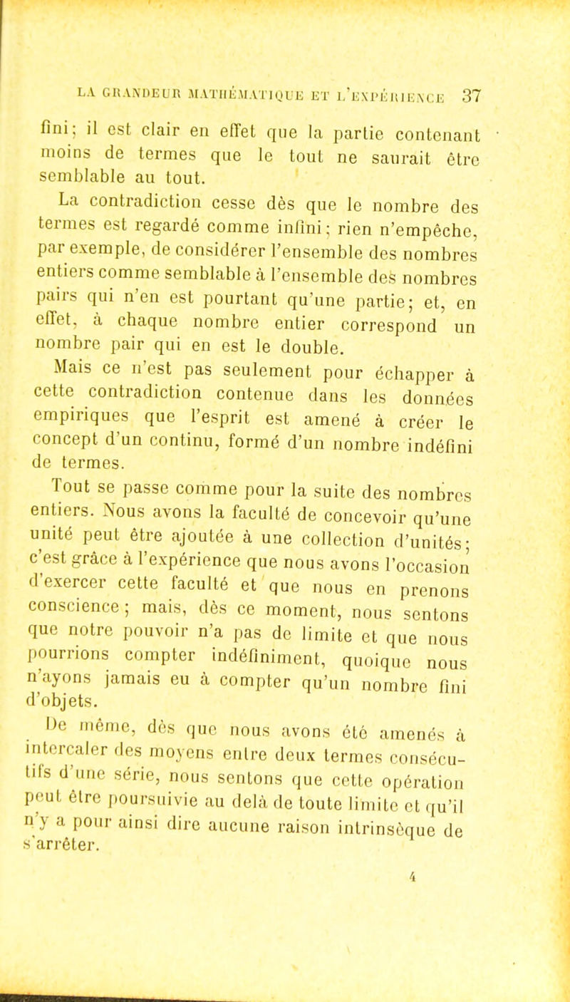 fini; il est clair en effet que la partie contenant moins de termes que le tout ne saurait être semblable au tout. La contradiction cesse dès que le nombre des termes est regardé comme infini; rien n'empêche, par exemple, de considérer l'ensemble des nombres entiers comme semblable à l'ensemble des nombres pairs qui n'en est pourtant qu'une partie; et, en effet, à chaque nombre entier correspond un nombre pair qui en est le double. Mais ce n'est pas seulement pour échapper à cette contradiction contenue dans les données empiriques que l'esprit est amené à créer le concept, d'un continu, formé d'un nombre indéfini de termes. Tout se passe comme pour la suite des nombres entiers. Nous avons la faculté de concevoir qu'une unité peut être ajoutée à une collection d'unités; c'est grâce à l'expérience que nous avons l'occasion d'exercer cette faculté et que nous en prenons conscience ; mais, dès ce moment, nous sentons que notre pouvoir n'a pas de limite et que nous pourrions compter indéfiniment, quoique nous n'ayons jamais eu à compter qu'un nombre fini d'objets. De même, dès que nous avons été amenés à intercaler des moyens entre deux termes consécu- tifs d'une série, nous sentons que cette opération peut être poursuivie au delà de toute limite et qu'il n'y a pour ainsi dire aucune raison intrinsèque de s'arrêter.