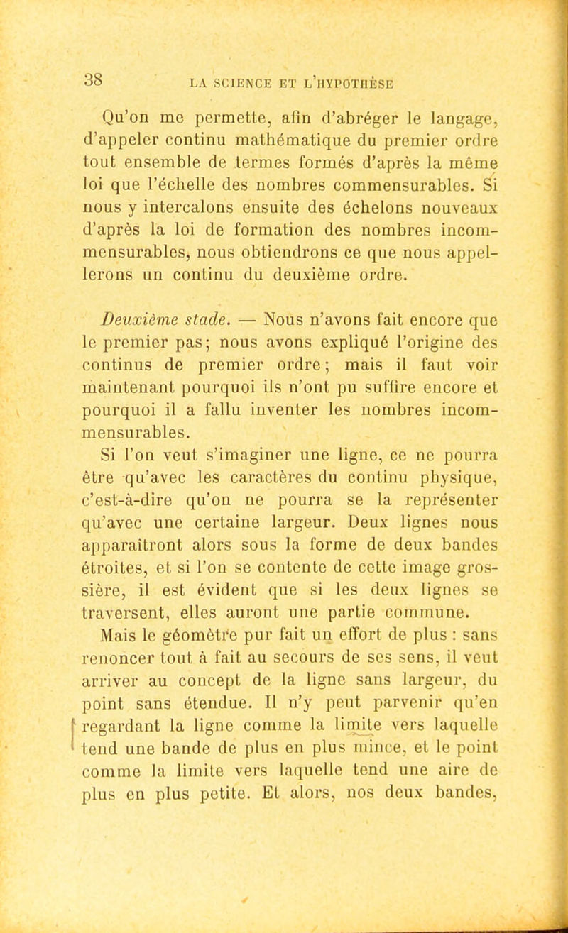 Qu'on me permette, afin d'abréger le langage, d'appeler continu mathématique du premier ordre tout ensemble de termes formés d'après la même loi que l'échelle des nombres commensurables. Si nous y intercalons ensuite des échelons nouveaux d'après la loi de formation des nombres incom- mensurables, nous obtiendrons ce que nous appel- lerons un continu du deuxième ordre. Deuxième stade. — Nous n'avons fait encore que le premier pas; nous avons expliqué l'origine des continus de premier ordre ; mais il faut voir maintenant pourquoi ils n'ont pu suffire encore et pourquoi il a fallu inventer les nombres incom- mensurables. Si l'on veut s'imaginer une ligne, ce ne pourra être qu'avec les caractères du continu physique, c'est-à-dire qu'on ne pourra se la représenter qu'avec une certaine largeur. Deux lignes nous apparaîtront alors sous la forme de deux bandes étroites, et si l'on se contente de cette image gros- sière, il est évident que si les deux lignes se traversent, elles auront une partie commune. Mais le géomètre pur fait un effort de plus : sans renoncer tout à fait au secours de ses sens, il veut arriver au concept de la ligne sans largeur, du point sans étendue. Il n'y peut parvenir qu'en f regardant la ligne comme la limite vers laquelle ' tend une bande de plus en plus mince, et le point comme la limite vers laquelle tend une aire de plus en plus petite. Et alors, nos deux bandes,