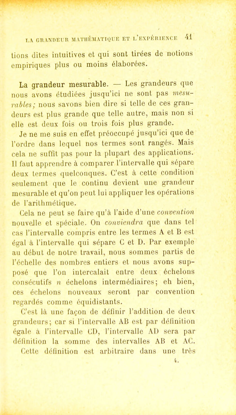 tions dites intuitives et qui sont tirées de notions empiriques plus ou moins élaborées. La grandeur mesurable. — Les grandeurs que nous avons étudiées jusqu'ici ne sont pas mesu- rables; nous savons bien dire si telle de ces gran- deurs est plus grande que telle autre, mais non si elle est deux fois ou trois fois plus grande. Je ne me suis en effet préoccupé jusqu'ici que de l'ordre dans lequel nos termes sont rangés. Mais cela ne suffit pas pour la plupart des applications. Il faut apprendre à comparer l'intervalle qui sépare deux termes quelconques. C'est à cette condition seulement que le continu devient une grandeur mesurable et qu'on peut lui appliquer les opérations de l'arithmétique. Cela ne peut se faire qu'à l'aide d'une convention nouvelle et spéciale. On conviendra que dans tel cas l'intervalle compris entre les termes A et B est égal à l'intervalle qui sépare C et D. Par exemple au début de notre travail, nous sommes partis de l'échelle des nombres entiers et nous avons sup- posé que l'on intercalait entre deux échelons consécutifs n échelons intermédiaires; eh bien, ces échelons nouveaux seront par convention regardés comme équidistants. C'est là une façon de définir l'addition de deux: grandeurs; car si l'inlervalle AB est par définition égale à l'intervalle CD, l'intervalle AD sera par définition la somme des intervalles AB et AC. Cette définition est arbitraire dans une très 4.