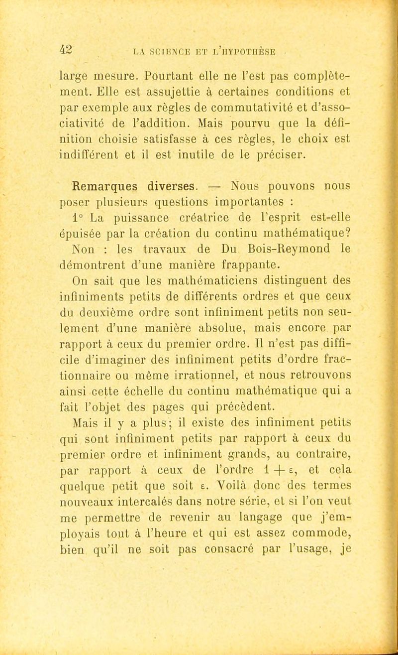 large mesure. Pourtant elle ne l'est pas complète- ment. Elle est assujettie à certaines conditions et par exemple aux règles de commutativité et d'asso- ciativité de l'addition. Mais pourvu que la défi- nition choisie satisfasse à ces règles, le choix est indifférent et il est inutile de le préciser. Remarques diverses. — Nous pouvons nous poser plusieurs questions importantes : 1° La puissance créatrice de l'esprit est-elle épuisée par la création du continu mathématique? Non : les travaux de Du Bois-Reymond le démontrent d'une manière frappante. On sait que les mathématiciens distinguent des infiniments petits de différents ordres et que ceux du deuxième ordre sont infiniment petits non seu- lement d'une manière absolue, mais encore par rapport à ceux du premier ordre. Il n'est pas diffi- cile d'imaginer des infiniment petits d'ordre frac- tionnaire ou même irrationnel, et nous retrouvons ainsi cette échelle du continu mathématique qui a fait l'objet des pages qui précèdent. Mais il y a plus; il existe des infiniment petits qui sont infiniment petits par rapport à ceux du premier ordre et infiniment grands, au contraire, par rapport à ceux de l'ordre 1 + e, et cela quelque petit que soit e. Voilà donc des termes nouveaux intercalés dans notre série, et si l'on veut me permettre de revenir au langage que j'em- ployais tout à l'heure et qui est assez commode, bien qu'il ne soit pas consacré par l'usage, je