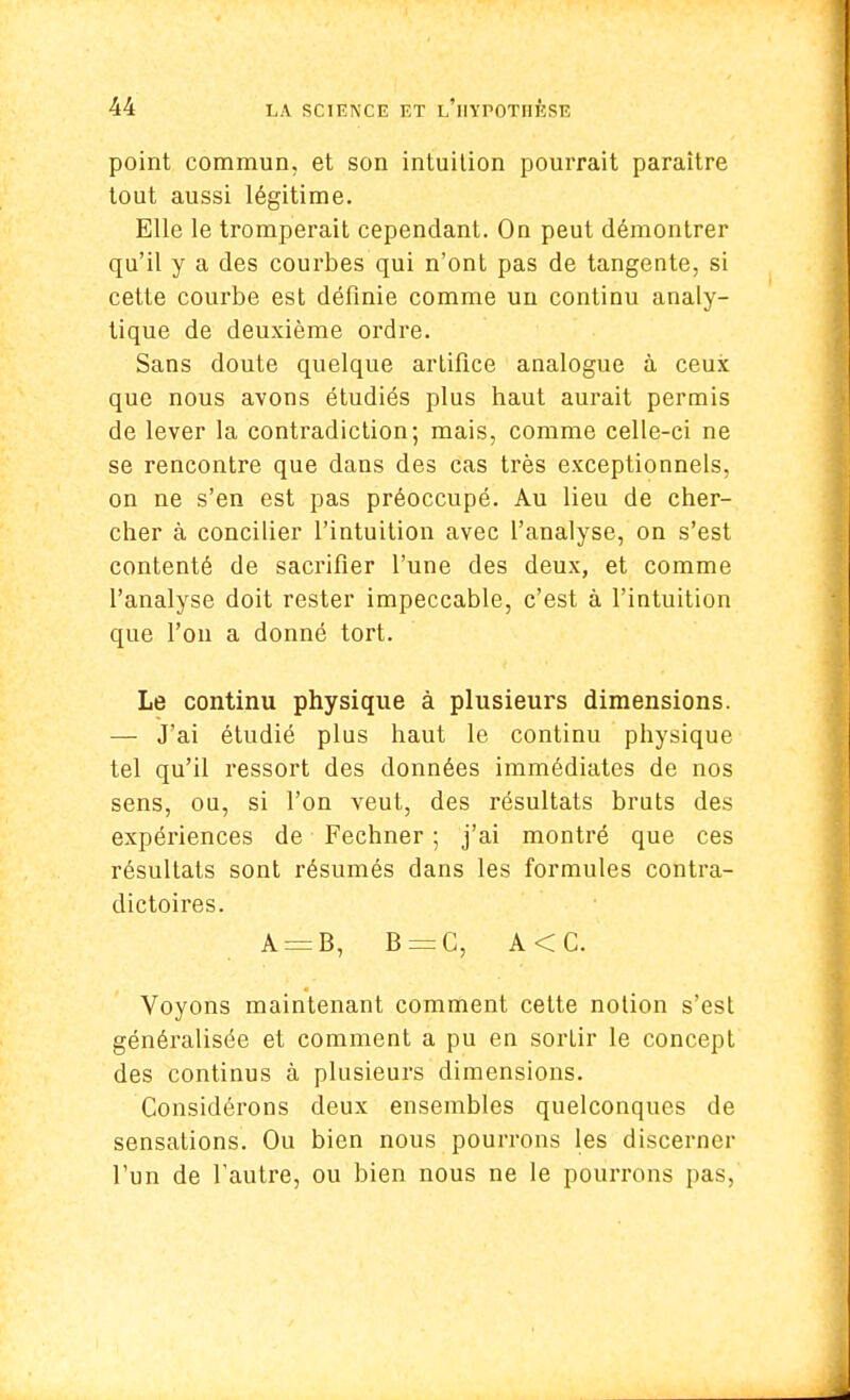 point commun, et son intuition pourrait paraître tout aussi légitime. Elle le tromperait cependant. On peut démontrer qu'il y a des courbes qui n'ont pas de tangente, si cette courbe est définie comme un continu analy- tique de deuxième ordre. Sans doute quelque artifice analogue à ceux que nous avons étudiés plus haut aurait permis de lever la contradiction; mais, comme celle-ci ne se rencontre que dans des cas très exceptionnels, on ne s'en est pas préoccupé. Au lieu de cher- cher à concilier l'intuition avec l'analyse, on s'est contenté de sacrifier l'une des deux, et comme l'analyse doit rester impeccable, c'est à l'intuition que l'on a donné tort. Le continu physique à plusieurs dimensions. — J'ai étudié plus haut le continu physique tel qu'il ressort des données immédiates de nos sens, ou, si l'on veut, des résultats bruts des expériences de Fechner ; j'ai montré que ces résultats sont résumés dans les formules contra- dictoires. A = B, B = C, A<C. Voyons maintenant comment cette notion s'est généralisée et comment a pu en sorlir le concept des continus à plusieurs dimensions. Considérons deux ensembles quelconques de sensations. Ou bien nous pourrons les discerner l'un de l'autre, ou bien nous ne le pourrons pas,