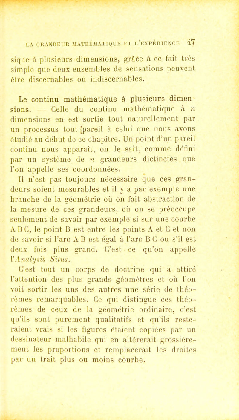 sique à plusieurs dimensions, grâce à ce fait très simple que deux ensembles de sensations peuvent être discernables ou indiscernables. Le continu mathématique à plusieurs dimen- sions. — Celle du continu mathématique à n dimensions en est sortie tout naturellement par un processus tout [pareil à celui que nous avons étudié au début de ce chapitre. Un point d'un pareil continu nous apparaît, on le sait, comme défini par un système de n grandeurs dictinctes que l'on appelle ses coordonnées. Il n'est pas toujours nécessaire que ces gran- deurs soient mesurables et il y a par exemple une branche de la géométrie où on fait abstraction de la mesure de ces grandeurs, où on se préoccupe seulement de savoir par exemple si sur une courbe ABC, le point B est entre les points A et C et non de savoir si l'arc A B est égal à l'arc B C ou s'il est deux fois plus grand. C'est ce qu'on appelle YAnalysù Silus. C'est tout un corps de doctrine qui a attiré l'attention des plus grands géomètres et où l'on voit sortir les uns des autres une série de Lhéo- rèmes remarquables. Ce qui distingue ces théo- rèmes de ceux de la géométrie ordinaire, c'est qu'ils sont purement qualitatifs et qu'ils reste- raient vrais si les figures étaient copiées par un dessinateur malhabile qui en altérerait grossière- ment les proportions et remplacerait les droites par un trait plus ou moins courbe.