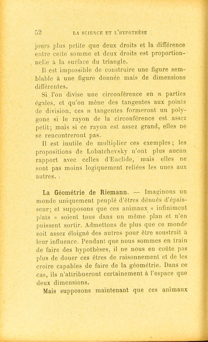 jours plus petile que deux droits et la différence entre celte somme et deux droits est proportion- nelle à la surface du triangle. Il est impossible de construire une figure sem- blable à une figure donnée mais de dimensions différentes. Si l'on divise une circonférence en n parties égales, et qu'on mène des tangentes aux points de division, ces n tangentes formeront un poly- gone si le rayon de la circonférence est assez petit; mais si ce rayon est assez grand, elles ne se rencontreront pas. Il est inutile de multiplier ces exemples ; les propositions de Lobalchevsky n'ont plus aucun rapport avec celles d'Euclide, mais elles ne sont pas moins logiquement reliées les unes aux autres, i La Géométrie de Riemann. — Imaginons un monde uniquement peuplé d'êtres dénués d'épais- seur; et supposons que ces animaux « infiniment plats » soient tous dans un même plan et n'en puissent sortir. Admettons de plus que ce monde soit assez éloigné des aulres pour être soustrait à leur influence. Pendant que nous sommes en train de faire des hypothèses, il ne nous en coûte pas plus de douer ces êtres de raisonnement et de les croire capables de faire de la géométrie. Dans ce cas, ils n'attribueront certainement à l'espace que deux dimensions. Mais supposons maintenant que ces animaux