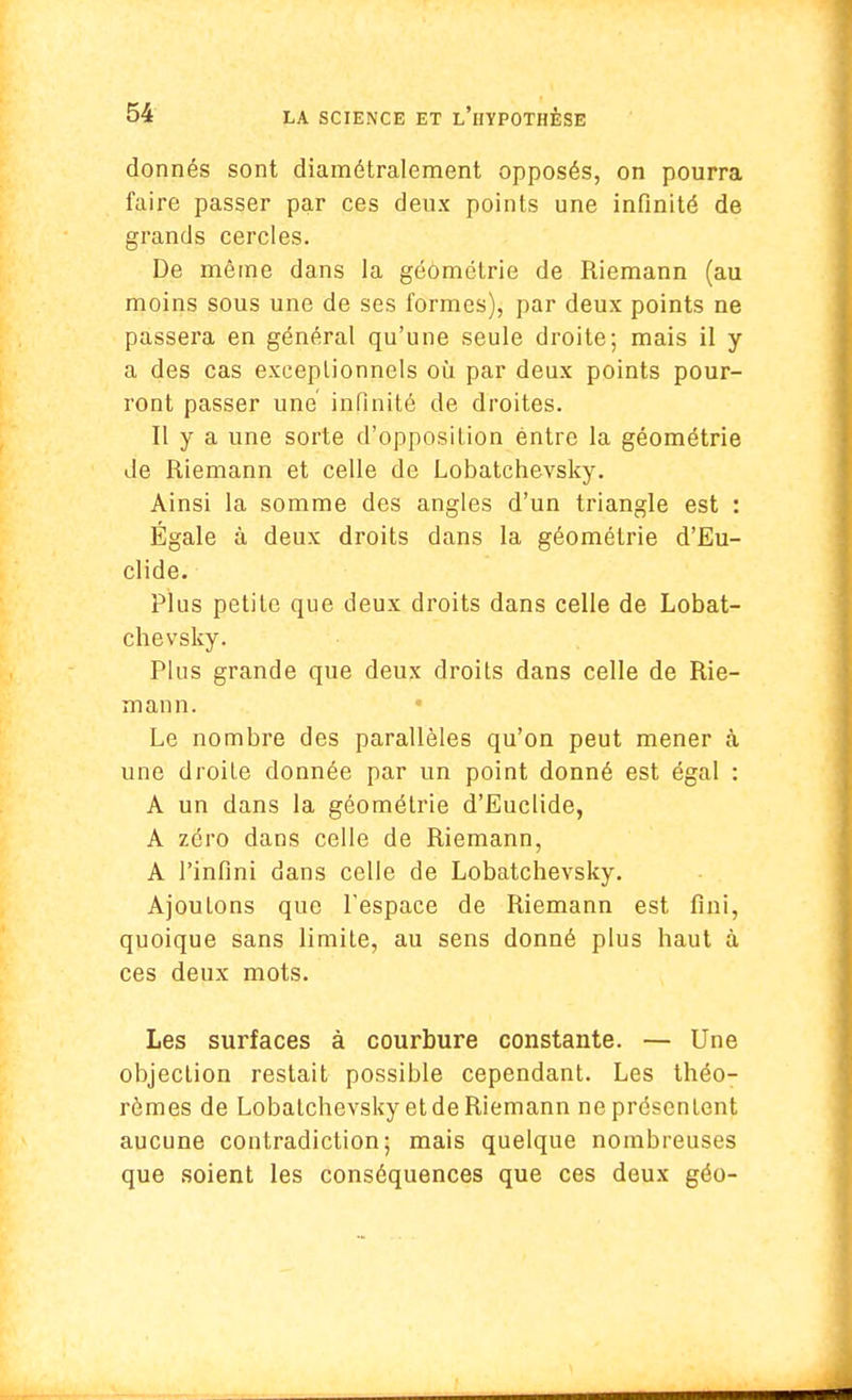 donnés sont diamétralement opposés, on pourra faire passer par ces deux points une infinité de grands cercles. De même dans la géométrie de Riemann (au moins sous une de ses formes), par deux points ne passera en général qu'une seule droite; mais il y a des cas exceptionnels où par deux points pour- ront passer une infinité de droites. Il y a une sorte d'opposition entre la géométrie de Riemann et celle de Lobatchevsky. Ainsi la somme des angles d'un triangle est : Égale à deux droits dans la géométrie d'Eu- clide. Plus petite que deux droits dans celle de Lobat- chevsky. Plus grande que deux droits dans celle de Rie- mann. Le nombre des parallèles qu'on peut mener à une droite donnée par un point donné est égal : A un dans la géométrie d'Euclide, A zéro dans celle de Riemann, A l'infini dans celle de Lobatchevsky. AjouLons que l'espace de Riemann est fini, quoique sans limite, au sens donné plus haut à ces deux mots. Les surfaces à courbure constante. — Une objection restait possible cependant. Les théo- rèmes de Lobatchevsky et de Riemann ne présentent aucune contradiction; mais quelque nombreuses que soient les conséquences que ces deux géo-