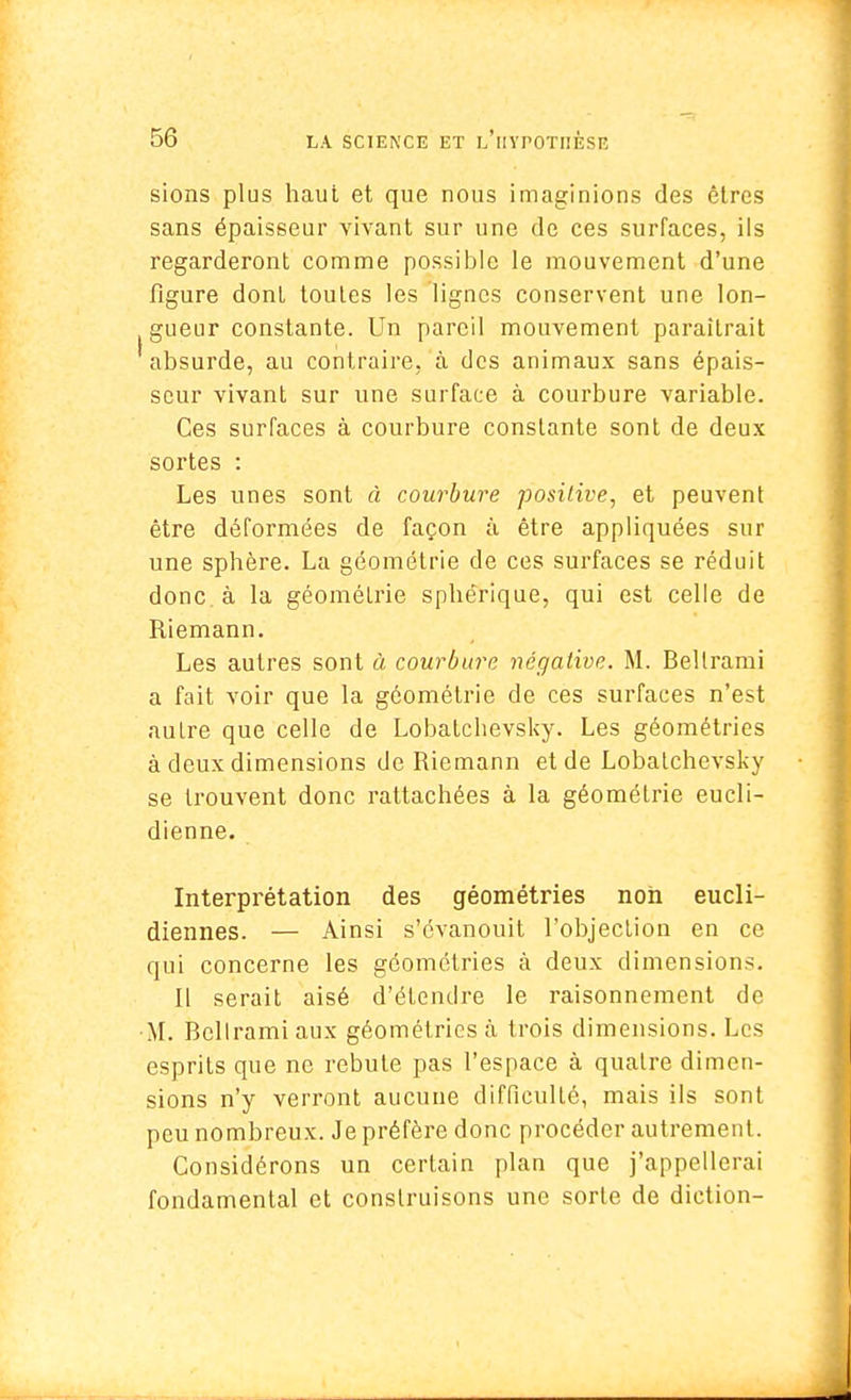 sions plus haut et que nous imaginions des êtres sans épaisseur vivant sur une de ces surfaces, ils regarderont comme possible le mouvement d'une figure dont toutes les lignes conservent une lon- gueur constante. Un pareil mouvement paraîtrait absurde, au contraire, à des animaux sans épais- seur vivant sur une surface à courbure variable. Ces surfaces à courbure constante sont de deux sortes : Les unes sont à courbure positive, et peuvent être déformées de façon à être appliquées sur une sphère. La géométrie de ces surfaces se réduit donc à la géométrie sphérique, qui est celle de Riemann. Les autres sont à courbure négative. M. Bellrami a fait voir que la géométrie de ces surfaces n'est autre que celle de Lobatcbevsky. Les géométries à deux dimensions de Riemann et de Lobatchevsky se trouvent donc rattachées à la géométrie eucli- dienne. Interprétation des géométries non eucli- diennes. — Ainsi s'évanouit l'objection en ce qui concerne les géométries à deux dimensions. Il serait aisé d'étendre le raisonnement de M. Bellrami aux géométries à trois dimensions. Les esprits que ne rebute pas l'espace à quatre dimen- sions n'y verront aucune difficulté, mais ils sont peu nombreux. Je préfère donc procéder autrement. Considérons un certain plan que j'appellerai fondamental et construisons une sorte de diction-