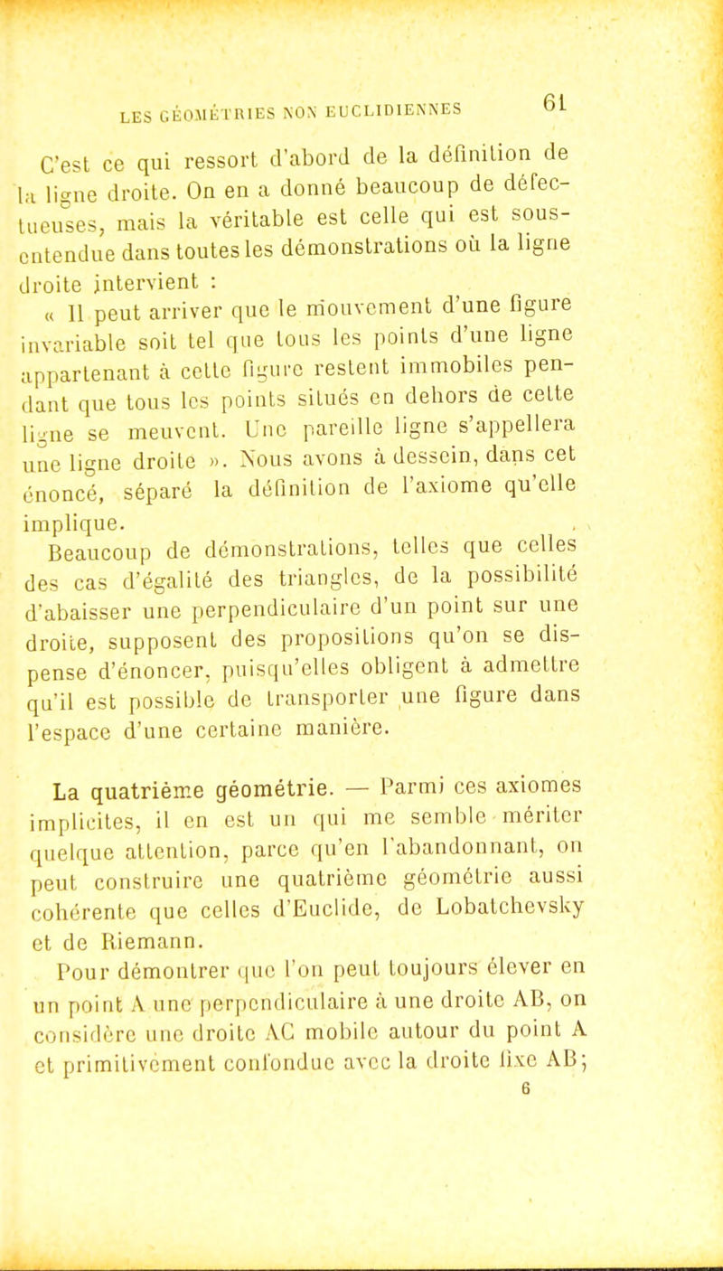 C'est ce qui ressort d'abord de la définition de la ligne droite. On en a donné beaucoup de défec- tueuses, mais la véritable est celle qui est sous- entendue dans toutes les démonstrations où la ligne droite intervient : « 11 peut arriver que le mouvement d'une figure invariable soit tel que tous les points d'une ligne appartenant a celle figure restent immobiles pen- dant que tous les points situés en dehors de cette ligne se meuvent. Une pareille ligne s'appellera une ligne droite ». Nous avons à dessein, dans cet énoncé, séparé la définition de l'axiome qu'elle implique. Beaucoup de démonstrations, telles que celles des cas d'égalilé des triangles, de la possibilité d'abaisser une perpendiculaire d'un point sur une droite, supposent des propositions qu'on se dis- pense d'énoncer, puisqu'elles obligent à admettre qu'il est possible de transporter une figure dans l'espace d'une certaine manière. La quatrième géométrie. — Parmi ces axiomes implicites, il en est un qui me semble mériter quelque attention, parce qu'en l'abandonnant, on peut construire une quatrième géométrie aussi cohérente que celles d'Euclide, de Lobatchevsky et de Riemann. Pour démontrer que l'on peut toujours élever en un point A une perpendiculaire à une droite AB, on considère une droite AC mobile autour du point A et primitivement confondue avec la droite fixe AB; 6