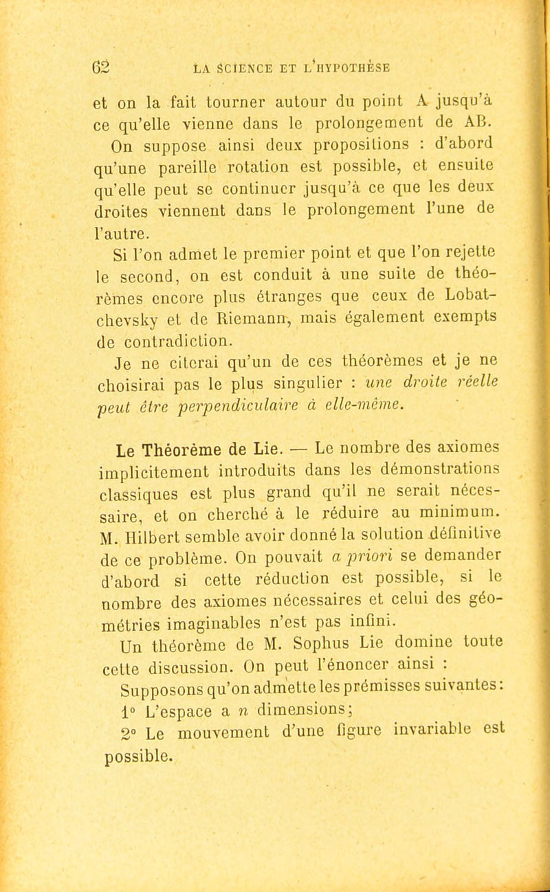 et on la fait tourner autour du point A jusqu'à ce qu'elle vienne dans le prolongement de AB. On suppose ainsi deux propositions : d'abord qu'une pareille rotation est possible, et ensuite qu'elle peut se continuer jusqu'à ce que les deux droites viennent dans le prolongement l'une de l'autre. Si l'on admet le premier point et que l'on rejette le second, on est conduit à une suite de théo- rèmes encore plus étranges que ceux de Lobat- chevsky et de Riemann, mais également exempts de contradiction. Je ne citerai qu'un de ces théorèmes et je ne choisirai pas le plus singulier : une droite réelle peut être perpendiculaire à elle-même. Le Théorème de Lie. — Le nombre des axiomes implicitement introduits dans les démonstrations classiques est plus grand qu'il ne serait néces- saire, et on cherché à le réduire au minimum. M. Hilbert semble avoir donné la solution définitive de ce problème. On pouvait a priori se demander d'abord si cette réduction est possible, si le nombre des axiomes nécessaires et celui des géo- métries imaginables n'est pas infini. Un théorème de M. Sophus Lie domine toute cette discussion. On peut l'énoncer ainsi : Supposons qu'on admette les prémisses suivantes : 1° L'espace a n dimensions; 2° Le mouvement d'une figure invariable est possible.