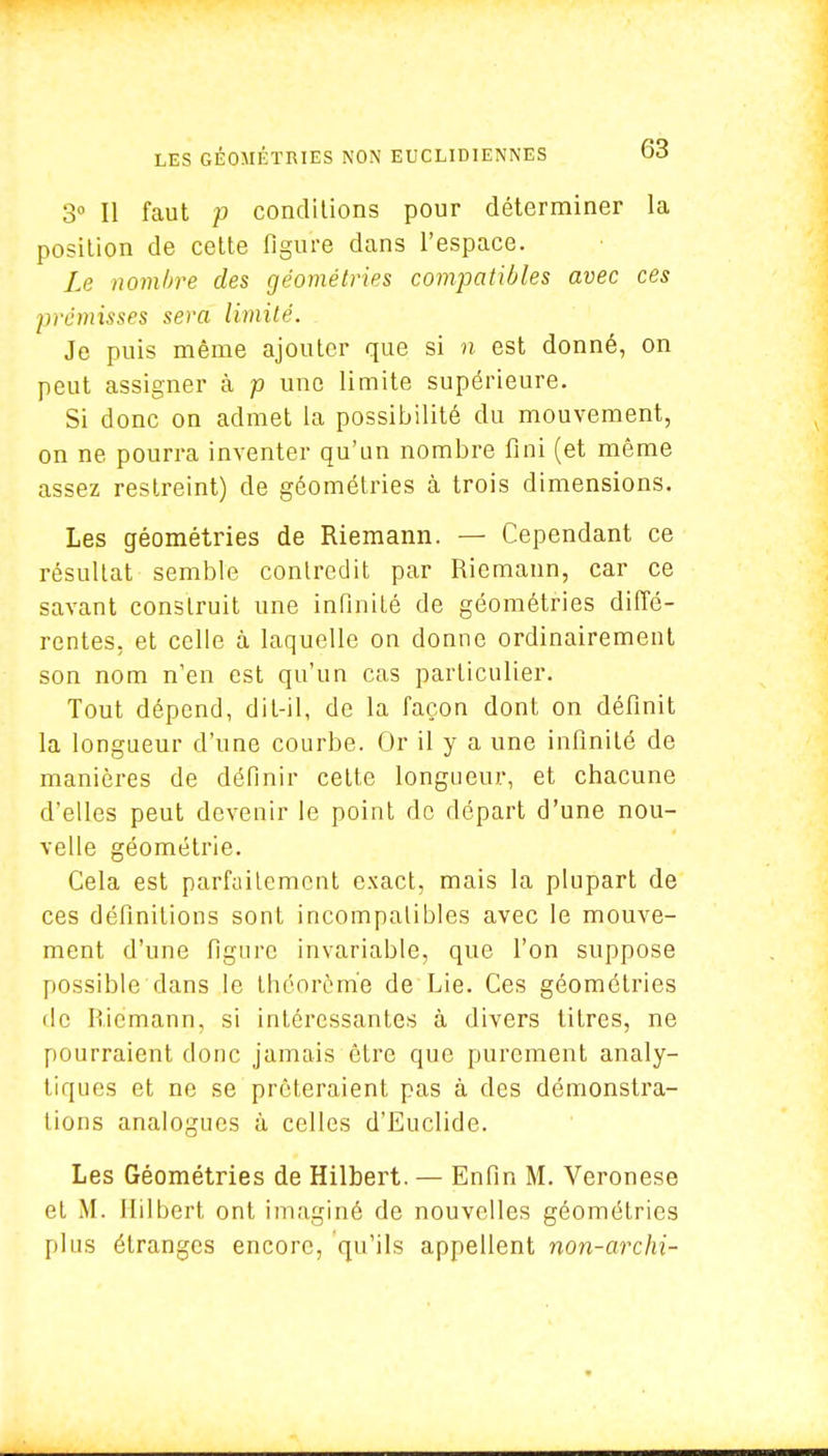 3° Il faut p conditions pour déterminer la position de cette figure dans l'espace. Le nombre des géométries compatibles avec ces prémisses sera limité. . Je puis même ajouter que si n est donné, on peut assigner à p une limite supérieure. Si donc on admet la possibilité du mouvement, on ne pourra inventer qu'un nombre fini (et même assez restreint) de géométries à trois dimensions. Les géométries de Riemann. — Cependant ce résultat semble contredit par Riemann, car ce savant construit une infinité de géométries diffé- rentes, et celle à laquelle on donne ordinairement son nom n'en est qu'un cas particulier. Tout dépend, dit-il, de la façon dont on définit la longueur d'une courbe. Or il y a une infinité de manières de définir celte longueur, et chacune d'elles peut devenir le point de départ d'une nou- velle géométrie. Cela est parfaitement exact, mais la plupart de ces définitions sont incompatibles avec le mouve- ment d'une figure invariable, que l'on suppose possible dans le théorème de Lie. Ces géométries de Riemann, si intéressantes à divers titres, ne pourraient donc jamais être que purement analy- tiques et ne se prêteraient pas à des démonstra- tions analogues à celles d'Euclide. Les Géométries de Hilbert. — Enfin M. Veronese et M. Hilbert ont imaginé de nouvelles géométries plus étranges encore, qu'ils appellent non-archi-