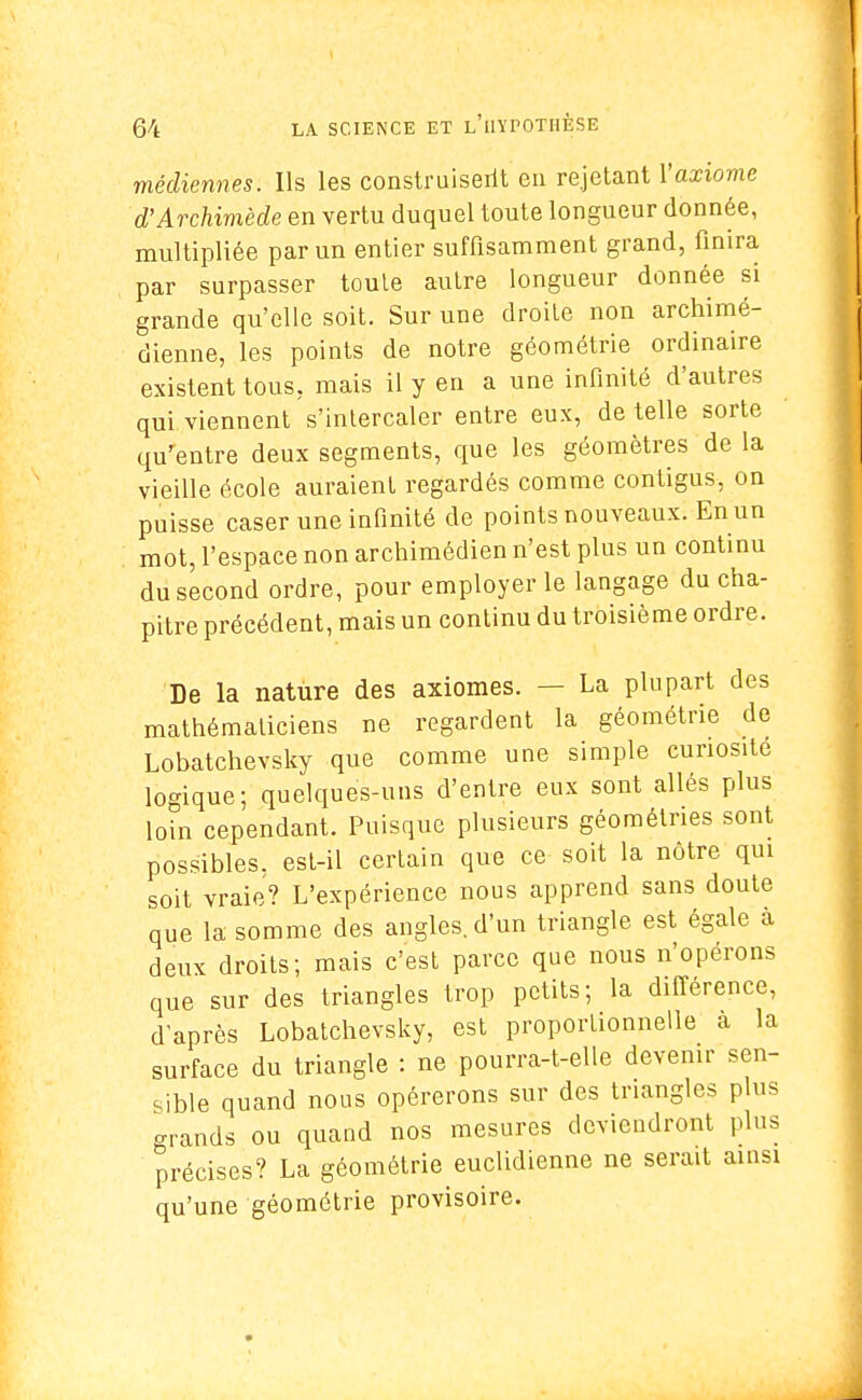 médiennes. Ils les construisent en rejetant Yaxiome d'Archimède en vertu duquel toute longueur donnée, multipliée par un entier suffisamment grand, finira par surpasser toute autre longueur donnée si grande qu'elle soit. Sur une droite non archimé- dienne, les points de notre géométrie ordinaire existent tous, mais il y en a une infinité d'autres qui viennent s'intercaler entre eux, dételle sorte qu'entre deux segments, que les géomètres de la vieille école auraient regardés comme contigus, on puisse caser une infinité de points nouveaux. En un mot, l'espace non archimédien n'est plus un continu du second ordre, pour employer le langage du cha- pitre précédent, mais un continu du troisième ordre. De la nature des axiomes. — La plupart des mathématiciens ne regardent la géométrie de Lobatchevsky que comme une simple curiosité logique; quelques-uns d'entre eux sont allés plus loin cependant. Puisque plusieurs géométries sont possibles, est-il certain que ce soit la nôtre qui soit vraie? L'expérience nous apprend sans doute que la somme des angles, d'un triangle est égale à deux droits; mais c'est parce que nous n'opérons que sur des triangles trop petits; la différence, d'après Lobatchevsky, est proportionnelle à la surface du triangle : ne pourra-t-elle devenir sen- sible quand nous opérerons sur des triangles plus grands ou quand nos mesures deviendront plus précises? La géométrie euclidienne ne serait ainsi qu'une géométrie provisoire.