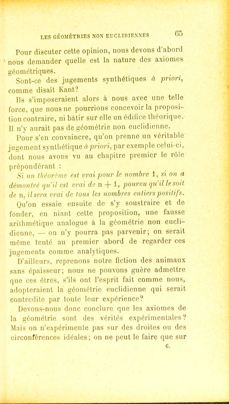 Pour discuter cette opinion, nous devons d'abord ' nous demander quelle est la nature des axiomes géométriques. Sont-ce des jugements synthétiques à priori, comme disait Kant? Ils s'imposeraient alors à nous avec une telle force, que nous ne pourrions concevoir la proposi- tion contraire, ni bâtir sur elle un édifice théorique. Il n'y aurait pas de géométrie non euclidienne. Pour s'en convaincre, qu'on prenne un véritable jugement synthétique à priori, par exemple celui-ci, dont nous avons vu au chapitre premier le rôle prépondérant : Si un théorème est vrai pour le nombre 1, si on a démontre: qu'il est vrai dcn + 1, pourvu quille soit de n, Usera vrai de tous les nombres en tiers positifs. Qu'on essaie ensuite de s'y soustraire et de fonder, en niant cette proposition, une fausse arithmétique analogue à la géométrie non eucli- dienne, — on n'y pourra pas parvenir; on serait même tenté au premier abord de regarder ces jugements comme analytiques. D'ailleurs, reprenons notre fiction des animaux sans épaisseur; nous ne pouvons guère admettre que ces êtres, s'ils ont l'esprit fait comme nous, adopteraient la géométrie euclidienne qui serait contredite par toute leur expérience? Devons-nous donc conclure que les axiomes de la géométrie sont des vérités expérimentales? Mais on n'expérimente pas sur des droites ou des circonférences idéales; on ne peut le faire que sur