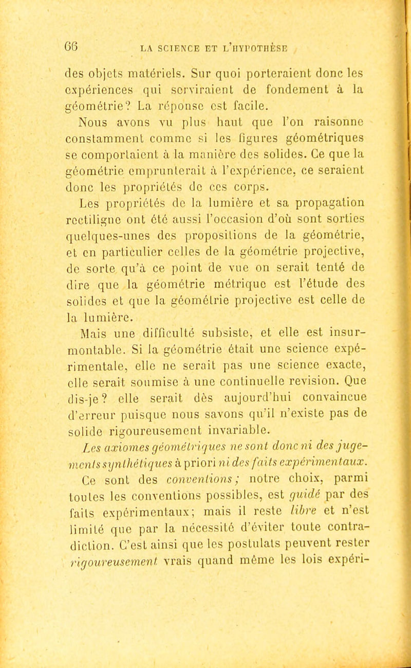 des objets matériels. Sur quoi porteraient donc les expériences qui serviraient de fondement à la géométrie? La réponse est facile. Nous avons vu plus haut que l'on raisonne constamment comme si les figures géométriques se comporlaicnt à la manière des solides. Ce que la géométrie emprunterait à l'expérience, ce seraient donc les propriétés do ces corps. Les propriétés de la lumière et sa propagation rectiligne ont été aussi l'occasion d'où sont sorties quelques-unes des propositions de la géométrie, et en particulier celles de la géométrie projective, de sorte qu'à ce point de vue on serait tenté de dire que la géométrie métrique est l'étude des solides et que la géométrie projective est celle de la lumière. Mais une difficulté subsiste, et elle est insur- montable. Si la géométrie était une science expé- rimentale, elle ne serait pas une science exacte, elle serait soumise à une continuelle revision. Que dis-je? elle serait dès aujourd'hui convaincue d'erreur puisque nous savons qu'il n'existe pas de solide rigoureusement invariable. Les axiomes géométriques ne sont doneni des juge- ments synthétiques à priori ni des faits expérimentaux. Ce sont des conventions; notre choix, parmi toutes les conventions possibles, est guidé par des faits expérimentaux; mais il reste libre et n'est limité que par la nécessité d'éviter toute contra- diction. C'est ainsi que les postulats peuvent rester rigoureusement vrais quand même les lois expéri-