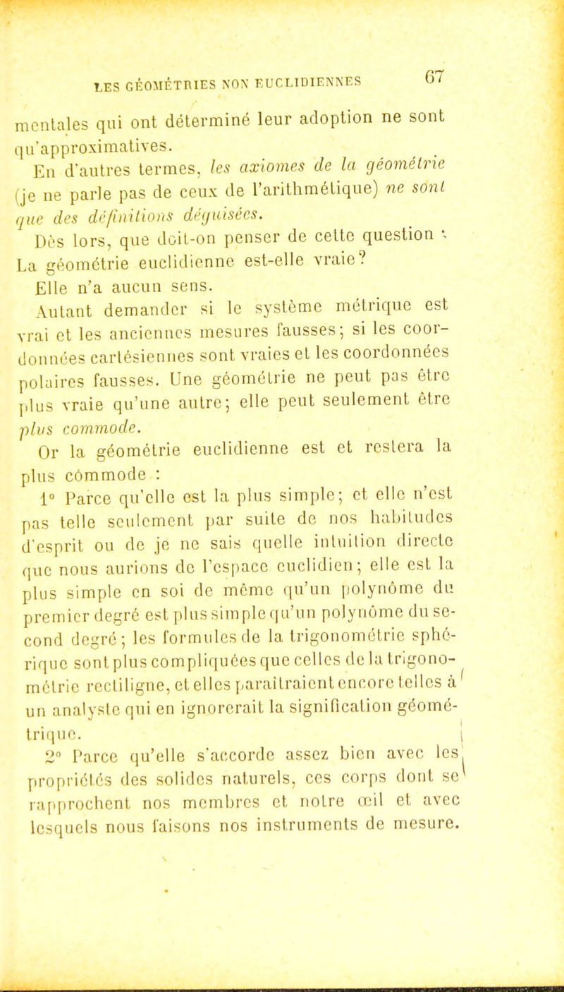 mentales qui ont déterminé leur adoption ne sont qu'approximatives. En d'autres termes, les axiomes de la géométrie (je ne parle pas de ceux de l'arithmétique) ne sont que des définitions déguisées. Dès lors, que doit-on penser de cette question -, La géométrie euclidienne est-elle vraie? Elle n'a aucun sens. Autant demander si le système métrique est vrai et les anciennes mesures fausses; si les coor- données cartésiennes sont vraies et les coordonnées polaires fausses. Une géométrie ne peut pas être plus vraie qu'une autre; elle peut seulement être plus commode. Or la géométrie euclidienne est et restera la plus commode : 1° Parce qu'elle est la plus simple; et elle n'est pas telle seulement par suite de nos habitudes d'esprit ou de je ne sais quelle intuition directe que nous aurions de l'espace euclidien; elle est la plus simple en soi de môme qu'un polynôme du premier degré est plus simple qu'un polynôme du se- cond degré; les formules de la trigonométrie sphé- rique sont plus compliquées que celles de la trigono- métrie recliligne, et elles paraîtraient encore telles à un analyste qui en ignorerait la signification géomé- trique. 2° Parce qu'elle s'accorde assez bien avec les propriétés des solides naturels, ces corps dont se rapprochent nos membres et notre œil et avec lesquels nous faisons nos instruments de mesure.