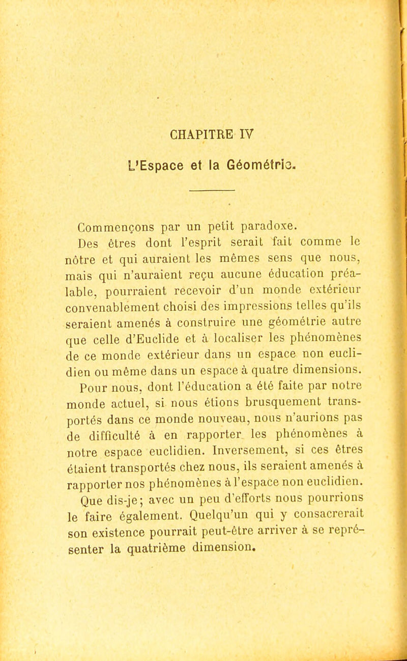 CHAPITRE IV L'Espace et la Géométrio. Commençons par un petit paradoxe. Des êtres dont l'esprit serait fait comme le nôtre et qui auraient les mêmes sens que nous, mais qui n'auraient reçu aucune éducation préa- lable, pourraient recevoir d'un monde extérieur convenablement choisi des impressions telles qu'ils seraient amenés à construire une géométrie autre que celle d'Euclide et à localiser les phénomènes de ce monde extérieur dans un espace non eucli- dien ou même dans un espace à quatre dimensions. Pour nous, dont l'éducation a été faite par notre monde actuel, si nous étions brusquement trans- portés dans ce monde nouveau, nous n'aurions pas de difficulté à en rapporter les phénomènes à notre espace euclidien. Inversement, si ces êtres étaient transportés chez nous, ils seraient amenés à rapporter nos phénomènes à l'espace non euclidien. Que dis-je; avec un peu d'efforts nous pourrions le faire également. Quelqu'un qui y consacrerait son existence pourrait peut-être arriver à se repré- senter la quatrième dimension.