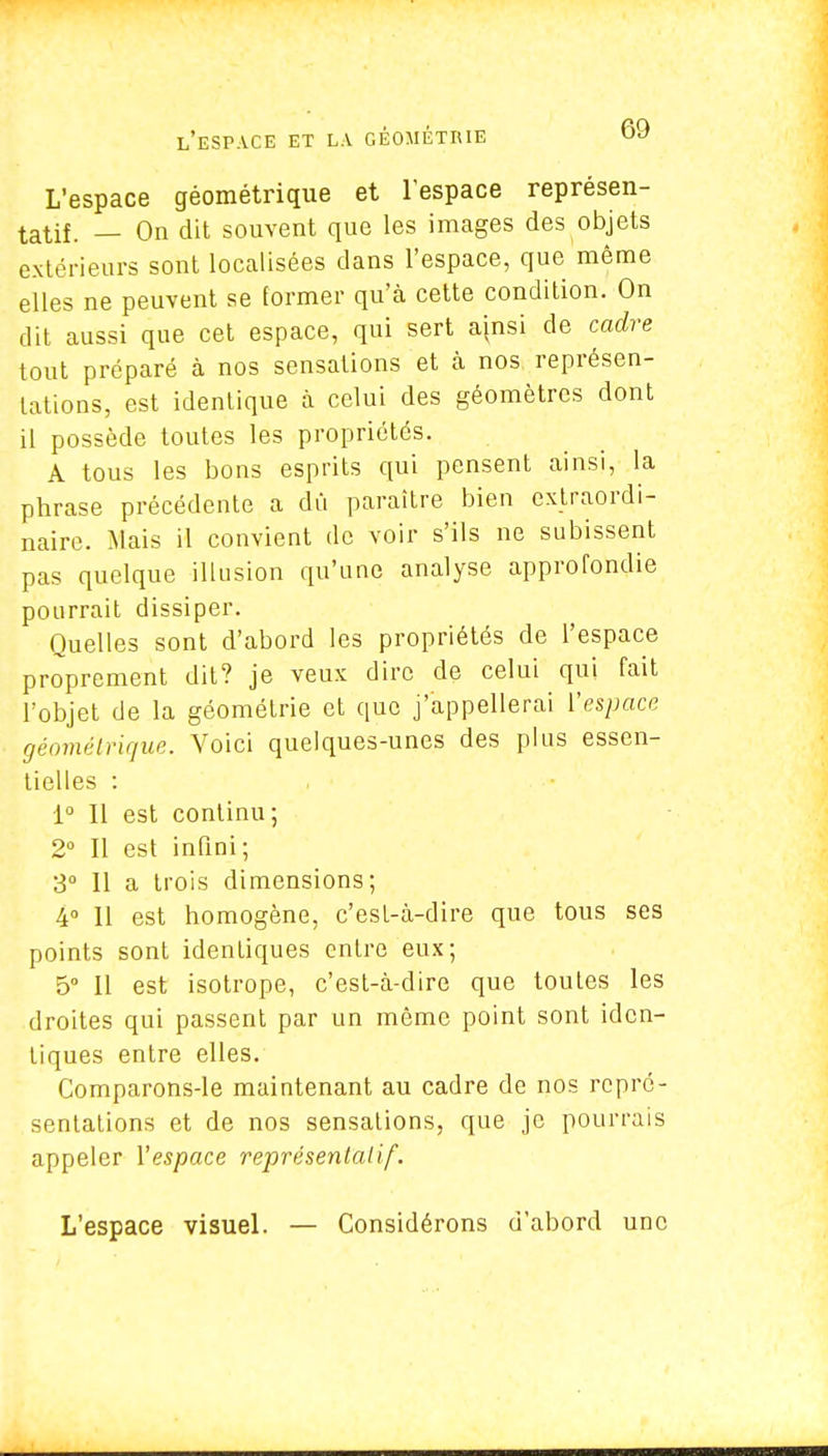 L'espace géométrique et l'espace représen- tatif. — On dit souvent que les images des objets extérieurs sont localisées dans l'espace, que môme elles ne peuvent se former qu'à cette condition. On dit aussi que cet espace, qui sert ainsi de cadre tout préparé à nos sensations et à nos représen- tations, est identique à celui des géomètres dont il possède toutes les propriétés. A tous les bons esprits qui pensent ainsi, la phrase précédente a dû paraître bien extraordi- naire. Mais il convient de voir s'ils ne subissent pas quelque illusion qu'une analyse approfondie pourrait dissiper. Quelles sont d'abord les propriétés de l'espace proprement dit? je veux dire de celui qui fait l'objet de la géométrie et que j'appellerai l'espace géométrique. Voici quelques-unes des plus essen- tielles : 1° Il est continu; 2° Il est infini; 3° Il a trois dimensions; 4° Il est homogène, c'est-à-dire que tous ses points sont identiques entre eux; 5° Il est isotrope, c'est-à-dire que toutes les droites qui passent par un même point sont iden- tiques entre elles. Comparons-le maintenant au cadre de nos repré- sentations et de nos sensations, que je pourrais appeler l'espace représentatif. L'espace visuel. — Considérons d'abord une