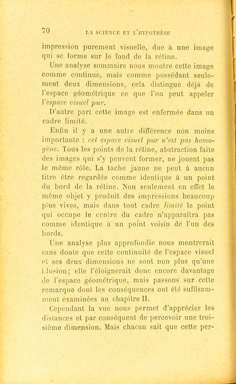 impression purement visuelle, due à une image qui se forme sur le fond de la rétine. Une analyse sommaire nous montre cette image comme continue, mais comme possédant seule- ment deux dimensions, cela distingue déjà de l'espace géométrique ce que l'on peut appeler Vespace visuel pur. D'autre part cette image est enfermée dans un cadre limité. Enfin il y a une autre différence non moins importante : cet espace visuel pur n'est pas homo- gène. Tous les points de la rétine, abstraction faite des images qui s'y peuvent former, ne jouent pas le même rôle. La tache jaune ne peut à aucun titre être regardée comme identique à un point du bord de la rétine. Non seulement en effet le même objet y produit des impressions beaucoup plus vives, mais dans tout cadre limité le point qui occupe le centre du cadre n'apparaîtra pas comme identique à un point voisin de l'un des bords. Une analyse plus approfondie nous montrerait sans doute que cette continuité de l'espace visuel et ses deux dimensions ne sont non plus qu'une idusion; elle l'éloignerait donc encore davantage de l'espace géométrique, mais passons sur cette remarque dont les conséquences ont été suffisam- ment examinées au chapitre IL Cependant la vue nous permet d'apprécier les distances et par conséquent de percevoir une troi- sième dimension. Mais chacun sait que cette per-