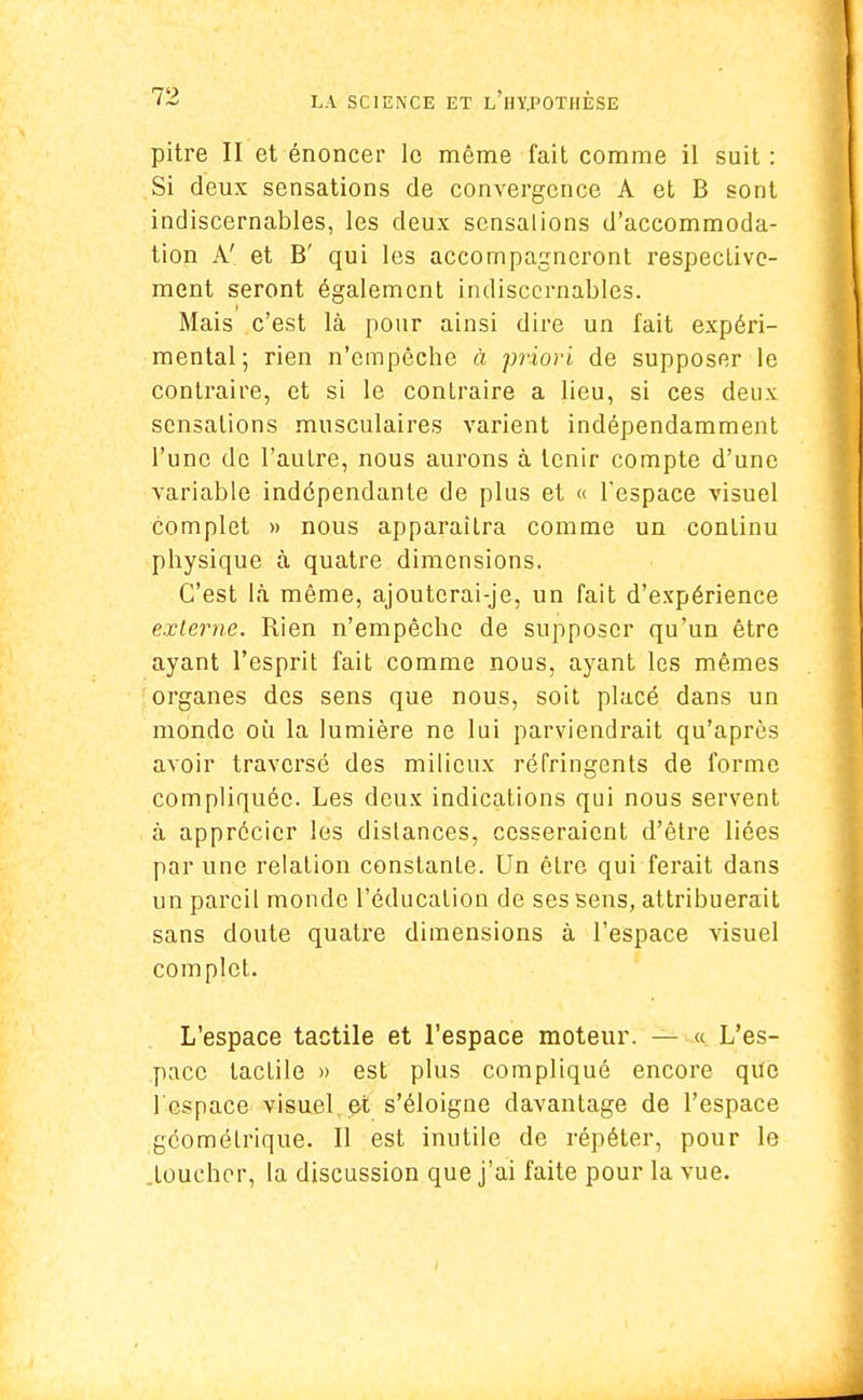 pitre II et énoncer le même fait comme il suit : Si deux sensations de convergence A et B sont indiscernables, les deux sensalions d'accommoda- tion A' et B' qui les accompagneront respective- ment seront également indiscernables. Mais c'est là pour ainsi dire un fait expéri- mental; rien n'empêche à priori de supposer le contraire, et si le contraire a lieu, si ces deux sensations musculaires varient indépendamment l'une de l'autre, nous aurons à tenir compte d'une variable indépendante de plus et « l'espace visuel complet » nous apparaîtra comme un continu physique à quatre dimensions. C'est là même, ajouterai-je, un fait d'expérience externe. Rien n'empêche de supposer qu'un être ayant l'esprit fait comme nous, ayant les mêmes organes des sens que nous, soit placé dans un monde où la lumière ne lui parviendrait qu'après avoir traversé des milieux réfringents de forme compliquée. Les deux indications qui nous servent à apprécier les dislances, cesseraient d'être liées par une relation constanle. Un êlre qui ferait dans un pareil monde l'éducation de ses sens, attribuerait sans doute quatre dimensions à l'espace visuel complet. L'espace tactile et l'espace moteur. — « L'es- pace tactile » est plus compliqué encore que l'espace visuel, et s'éloigne davantage de l'espace géométrique. Il est inutile de répéter, pour lo .toucher, la discussion que j'ai faite pour la vue.