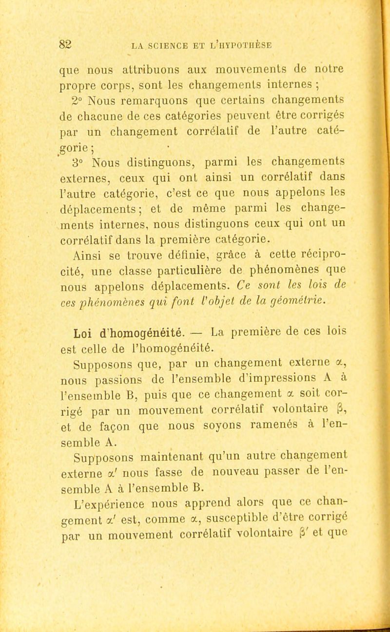 que nous attribuons aux mouvements de notre propre corps, sont les changements internes ; 2° Nous remarquons que certains changements de chacune de ces catégories peuvent être corrigés par un changement corrélatif de l'autre caté- gorie ; 3° Nous distinguons, parmi les changements externes, ceux qui ont ainsi un corrélatif dans l'autre catégorie, c'est ce que nous appelons les déplacements; et de même parmi les change- ments internes, nous distinguons ceux qui ont un corrélatif dans la première catégorie. Ainsi se trouve définie, grâce à cette récipro- cité, une classe particulière de phénomènes que nous appelons déplacements. Ce sont les lois de ces phénomènes qui font l'objet de la géométrie. Loi d'homogénéité. — La première de ces lois est celle de l'homogénéité. Supposons que, par un changement externe a, nous passions de l'ensemble d'impressions A à l'ensemble B, puis que ce changement a soit cor- rigé par un mouvement corrélatif volontaire (3, et de façon que nous soyons ramenés à l'en- semble A. Supposons maintenant qu'un autre changement externe a' nous fasse de nouveau passer de l'en- semble A à l'ensemble B. L'expérience nous apprend alors que ce chan- gement oc' est, comme a, susceptible d'être corrigé par un mouvement corrélatif volontaire p' et que