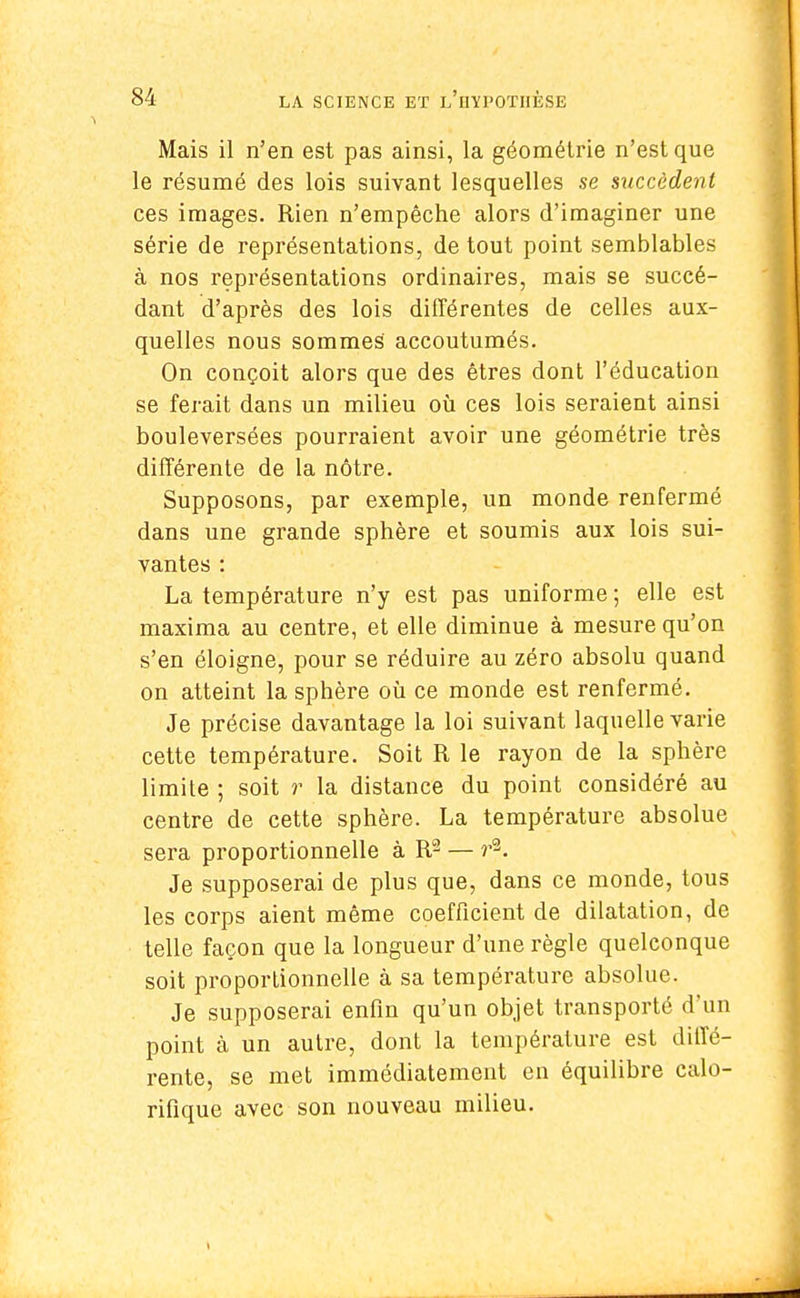 Mais il n'en est pas ainsi, la géométrie n'est que le résumé des lois suivant lesquelles se succèdent ces images. Rien n'empêche alors d'imaginer une série de représentations, de tout point semblables à nos représentations ordinaires, mais se succé- dant d'après des lois différentes de celles aux- quelles nous sommes accoutumés. On conçoit alors que des êtres dont l'éducation se ferait dans un milieu où ces lois seraient ainsi bouleversées pourraient avoir une géométrie très différente de la nôtre. Supposons, par exemple, un monde renfermé dans une grande sphère et soumis aux lois sui- vantes : La température n'y est pas uniforme ; elle est maxima au centre, et elle diminue à mesure qu'on s'en éloigne, pour se réduire au zéro absolu quand on atteint la sphère où ce monde est renfermé. Je précise davantage la loi suivant laquelle varie cette température. Soit R le rayon de la sphère limite ; soit r la distance du point considéré au centre de cette sphère. La température absolue sera proportionnelle à R2 — r2. Je supposerai de plus que, dans ce monde, tous les corps aient même coefficient de dilatation, de telle façon que la longueur d'une règle quelconque soit proportionnelle à sa température absolue. Je supposerai enfin qu'un objet transporté d'un point à un autre, dont la température est diffé- rente, se met immédiatement en équilibre calo- rifique avec son nouveau milieu.