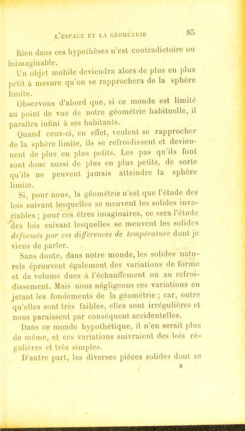 Rien dans ces hypothèses n'est contradictoire ou inimaginable, Un ohjet mobile deviendra alors de plus en plus petit à mesure qu'on se rapprochera de la sphère limite. Observons d'abord que, si ce monde est limité au point de vue de notre géométrie habituelle, il paraîtra infini à ses habitants. Quand ceux-ci, en effet, veulent se rapprocher de la sphère limite, ils se refroidissent et devien- nent de plus en plus petits. Les pas qu'ils font sont donc aussi de plus en plus petits, de sorte qu'ils ne peuvent jamais atteindre la sphère limiLe. Si, pour nous, la géométrie n'est que l'étude des lois suivant lesquelles se meuvent les solides inva- riables ; pour ces êtres imaginaires, ce sera l'étude 'des lois suivant lesquelles se meuvent les solides déformés par ces différences de température dont je viens de parler. Sans doute, dans notre monde, les solides natu- rels éprouvent également des variations de forme et de volume dues à réchauffement ou au refroi- dissement. Mais nous négligeons ces variations en jetant les fondements de la géométrie ; car, outre qu'elles sont très faibles, elles sont irrégulières et nous paraissent par conséquent accidentelles. Dans ce monde hypothétique, il n'en serait plus de même, et ces variations suivraient des lois ré- gulières et très simples. D'autre part, les diverses pièces solides dont se 8