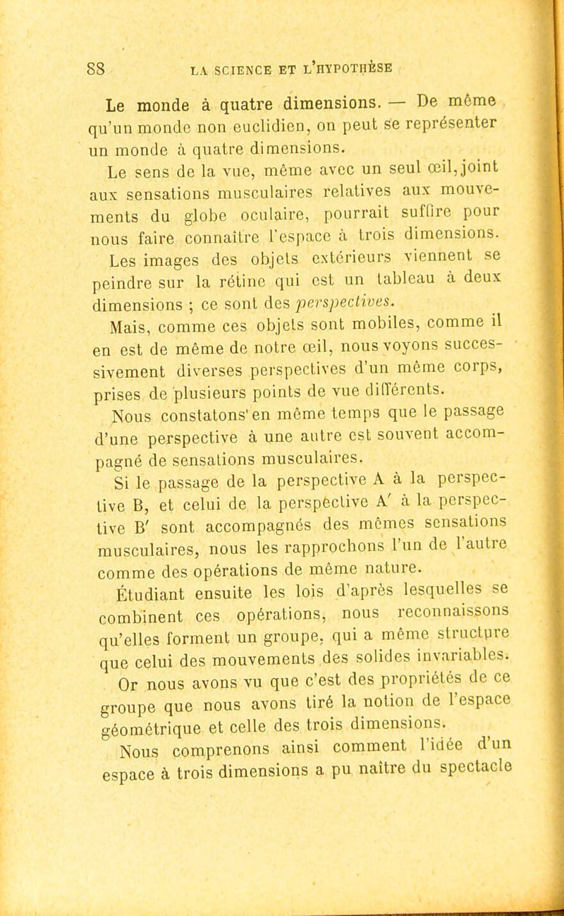 Le monde à quatre dimensions. — De même qu'un monde non euclidien, on peut se représenter un monde à quatre dimensions. Le sens de la vue, même avec un seul œil, joint aux sensations musculaires relatives aux mouve- ments du globe oculaire, pourrait suffire pour nous faire connaître l'espace à trois dimensions. Les images des objets extérieurs viennent se peindre sur la rétine qui est un tableau à deux dimensions ; ce sont des perspectives. Mais, comme ces objets sont mobiles, comme il en est de même de notre œil, nous voyons succes- sivement diverses perspectives d'un même corps, prises de plusieurs points de vue différents. Nous constatons'en même temps que le passage d'une perspective à une autre est souvent accom- pagné de sensations musculaires. Si le passage de la perspective A à la perspec- tive B, et celui de la perspective A' à la perspec- tive B' sont accompagnés des mêmes sensations musculaires, nous les rapprochons l'un de l'autre comme des opérations de même nature. Étudiant ensuite les lois d'après lesquelles se combinent ces opérations, nous reconnaissons qu'elles forment un groupe, qui a même structure que celui des mouvements des solides invariables. Or nous avons vu que c'est des propriétés de ce groupe que nous avons tiré la notion de l'espace géométrique et celle des trois dimensions. ' Nous comprenons ainsi comment l'idée d'un espace à trois dimensions a pu naître du spectacle
