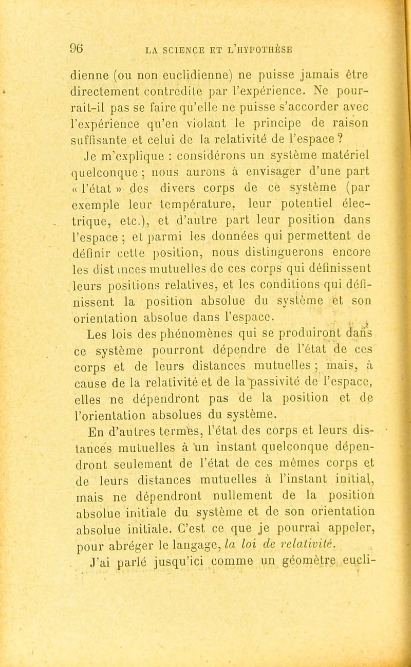 dienne (ou non euclidienne) ne puisse jamais être directement contrcdile par l'expérience. Ne pour- rait-il pas se faire qu'elle ne puisse s'accorder avec l'expérience qu'en violant le principe de raison suffisante.et celui de la relativité de l'espace? Je m'explique : considérons un système matériel quelconque; nous aurons à envisager d'une part « l'état » des divers corps de ce système (par exemple leur température, leur potentiel élec- trique, etc.), et d'autre part leur position dans l'espace ; et parmi les données qui permettent de définir cctle position, nous distinguerons encore les dist mces mutuelles de ces corps qui définissent leurs posilions relatives, et les conditions qui défi- nissent la position absolue du système et son orientation absolue dans l'espace. Les lois des phénomènes qui se produiront dans ce système pourront dépendre de l'état de ces corps et de leurs distances mutuelles ; mais, à cause de la relativité et de la passivité de l'espace, elles ne dépendront pas de la position et de l'orientation absolues du système. En d'autres termes, Tétat des corps et leurs dis- tances mutuelles à un instant quelconque dépen- dront seulement de l'état de ces mêmes corps et de leurs distances mutuelles à l'instant initial, mais ne dépendront nullement de la position absolue initiale du système et de son orientation absolue initiale. C'est ce que je pourrai appeler, pour abréger le langage, la loi de relativité. J'ai parlé jusqu'ici comme un géomètre eucli-