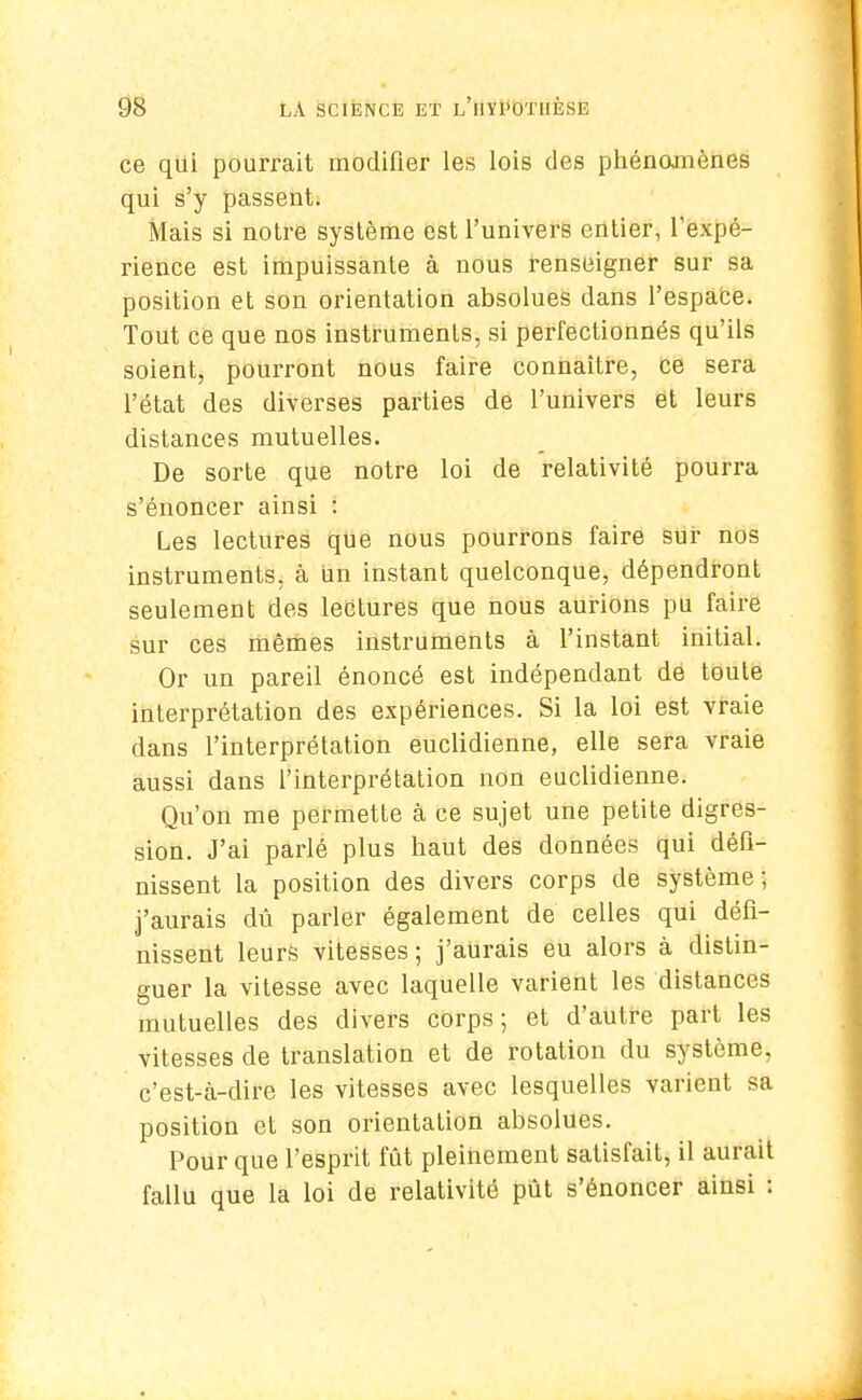 ce qui pourrait modifier les lois des phénomènes qui s'y passent. Mais si notre système est l'univers entier, l'expé- rience est impuissante à nous renseigner sur sa position et son orientation absolues dans l'espace. Tout ce que nos instruments, si perfectionnés qu'ils soient, pourront nous faire connaître, ce sera l'état des diverses parties de l'univers et leurs distances mutuelles. De sorte que notre loi de relativité pourra s'énoncer ainsi : Les lectures que nous pourrons faire sur nos instruments, à un instant quelconque, dépendront seulement des lectures que nous aurions pu faire sur ces mêmes instruments à l'instant initial. Or un pareil énoncé est indépendant de toute interprétation des expériences. Si la loi est vraie dans l'interprétation euclidienne, elle sera vraie aussi dans l'interprétation non euclidienne. Qu'on me permette à ce sujet une petite digres- sion. J'ai parlé plus haut des données qui défi- nissent la position des divers corps de système; j'aurais dû parler également de celles qui défi- nissent leurs vitesses ; j'aurais eu alors à distin- guer la vitesse avec laquelle varient les distances mutuelles des divers corps; et d'autre part les vitesses de translation et de rotation du système, c'est-à-dire les vitesses avec lesquelles varient sa position et son orientation absolues. Pour que l'esprit fût pleinement satisfait, il aurait fallu que la loi de relativité pût s'énoncer ainsi :