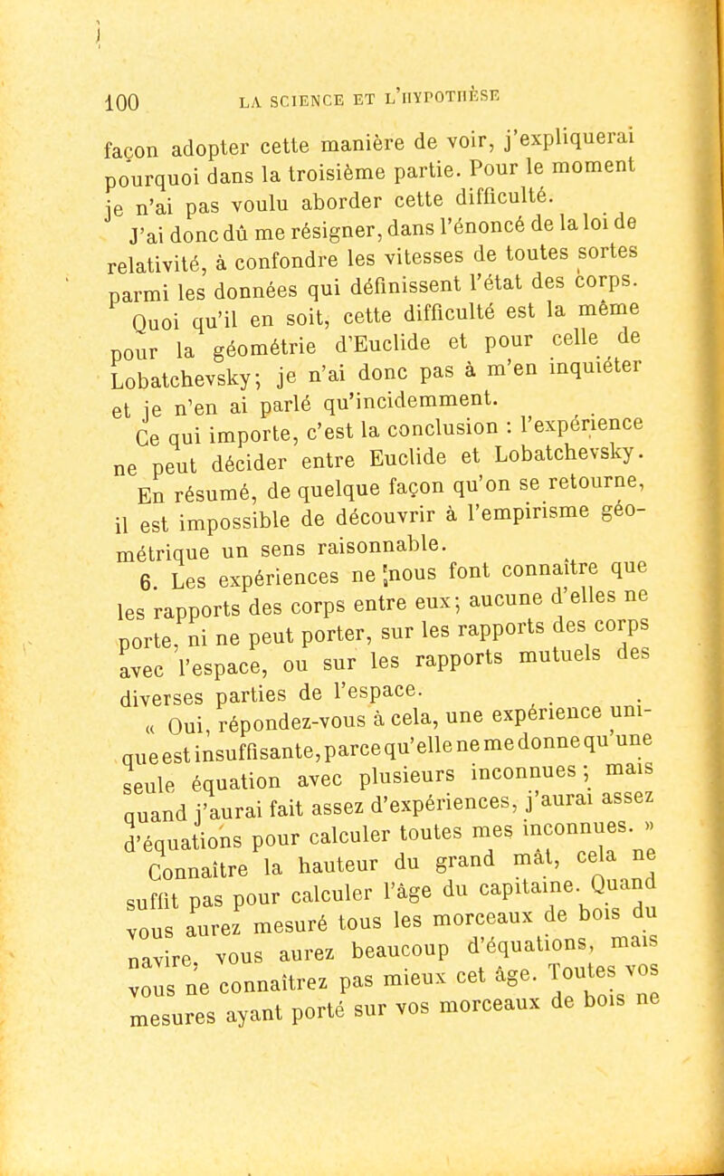 façon adopter cette manière de voir, j'expliquerai pourquoi dans la troisième partie. Pour le moment ie n'ai pas voulu aborder cette difficulté. J'ai donc dû me résigner, dans l'énoncé de la loi de relativité, à confondre les vitesses de toutes sortes parmi les données qui définissent l'état des corps. Quoi qu'il en soit, cette difficulté est la même pour la géométrie d'Euclide et pour celle de Lobatchevsky; je n'ai donc pas à m'en inquiéter et ie n'en ai parlé qu'incidemment. Ce qui importe, c'est la conclusion : l'expérience ne peut décider entre Euclide et Lobatchevsky. En résumé, de quelque façon qu'on se retourne, il est impossible de découvrir à l'empirisme géo- métrique un sens raisonnable. 6. Les expériences ne Jnous font connaître que les rapports des corps entre eux; aucune d elles ne porte, ni ne peut porter, sur les rapports des corps avec l'espace, ou sur les rapports mutuels des diverses parties de l'espace. « Oui, répondez-vous à cela, une expérience uni- que est insuffisante, parce qu'elle ne me donne qu une seule équation avec plusieurs inconnues ; mais quand j'aurai fait assez d'expériences, j'aurai assez d'équations pour calculer toutes mes inconnues. » Connaître la hauteur du grand mât, cela ne suffit pas pour calculer l'âge du capitaine Quand vous au- mesuré tous les morceaux de bois du navire, vous aurez beaucoup d'^Uons ma vous ne connaîtrez pas mieux cet âge. Toute vo mesures ayant porté sur vos morceaux de bois ne