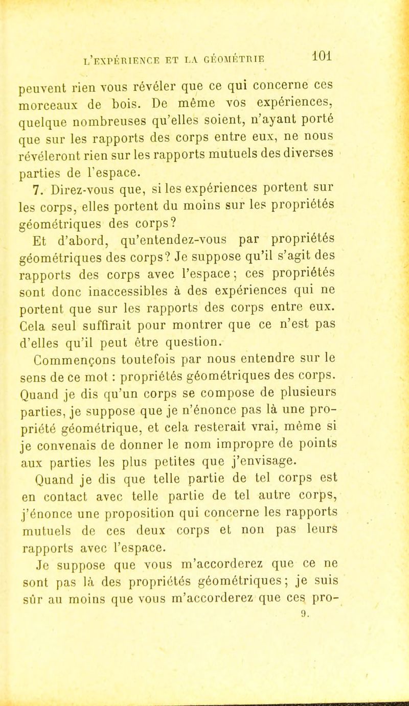 peuvent rien vous révéler que ce qui concerne ces morceaux de bois. De même vos expériences, quelque nombreuses qu'elles soient, n'ayant porté que sur les rapports des corps entre eux, ne nous révéleront rien sur les rapports mutuels des diverses parties de l'espace. 7. Direz-vous que, si les expériences portent sur les corps, elles portent du moins sur les propriétés géométriques des corps? Et d'abord, qu'entendez-vous par propriétés géométriques des corps? Je suppose qu'il s'agit des rapports des corps avec l'espace; ces propriétés sont donc inaccessibles à des expériences qui ne portent que sur les rapports des corps entre eux. Cela seul suffirait pour montrer que ce n'est pas d'elles qu'il peut être question. Commençons toutefois par nous entendre sur le sens de ce mot : propriétés géométriques des corps. Quand je dis qu'un corps se compose de plusieurs parties, je suppose que je n'énonce pas là une pro- priété géométrique, et cela resterait vrai, même si je convenais de donner le nom impropre de points aux parties les plus petites que j'envisage. Quand je dis que telle partie de tel corps est en contact avec telle partie de tel autre corps, j'énonce une proposition qui concerne les rapports mutuels de ces deux corps et non pas leurs rapports avec l'espace. Je suppose que vous m'accorderez que ce ne sont pas là des propriétés géométriques; je suis sûr au moins que vous m'accorderez que ces pro- 9.