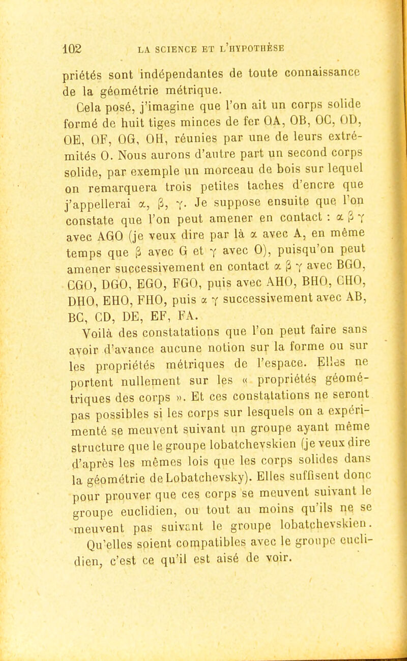 priétés sont indépendantes de toute connaissance de la géométrie métrique. Cela posé, j'imagine que l'on ait un corps solide formé de huit tiges minces de fer QA, OB, OC, OD, OE, QF, OG, OH, réunies par une de leurs extré- mités 0. Nous aurons d'autre part un second corps solide, par exemple un morceau de bois sur lequel on remarquera trois petites taches d'encre que j'appellerai a, p, y- Je suppose ensuite que Ton constate que l'on peut amener en contact : a p 7 avec AGO (je veux dire par là a avec A, en même temps que p avec G et y avec 0), puisqu'on peut amener successivement en contact a |3 7 avec BGO, CGO, DGO, EGO, FGO, puis avec AHO, BHO, OHO, DHO, EHO, FHO, puis a y successivement avec AB, BC, CD, DE, EF, FA. Voilà des constatations que l'on peut faire sans avoir d'avance aucune notion sur la forme ou sur les propriétés métriques de l'espace. Elles ne portent nullement sur les « propriétés géomé- triques des corps ». Et ces constatations ne seront pas possibles si les corps sur lesquels on a expéri- menté se meuvent suivant un groupe ayant même structure que le groupe lobatchevskien (je veux dire d'après les mêmes lois que les corps solides dans la géométrie de Lobatchevsky). Elles suffisent donc pour prouver que ces corps se meuvent suivant le groupe euclidien, ou tout au moins qu'ils ne se meuvent pas suivant le groupe lobatchevskien. Qu'elles soient compatibles avec le groupe eucli- dien, c'est ce qu'il est aisé de voir.