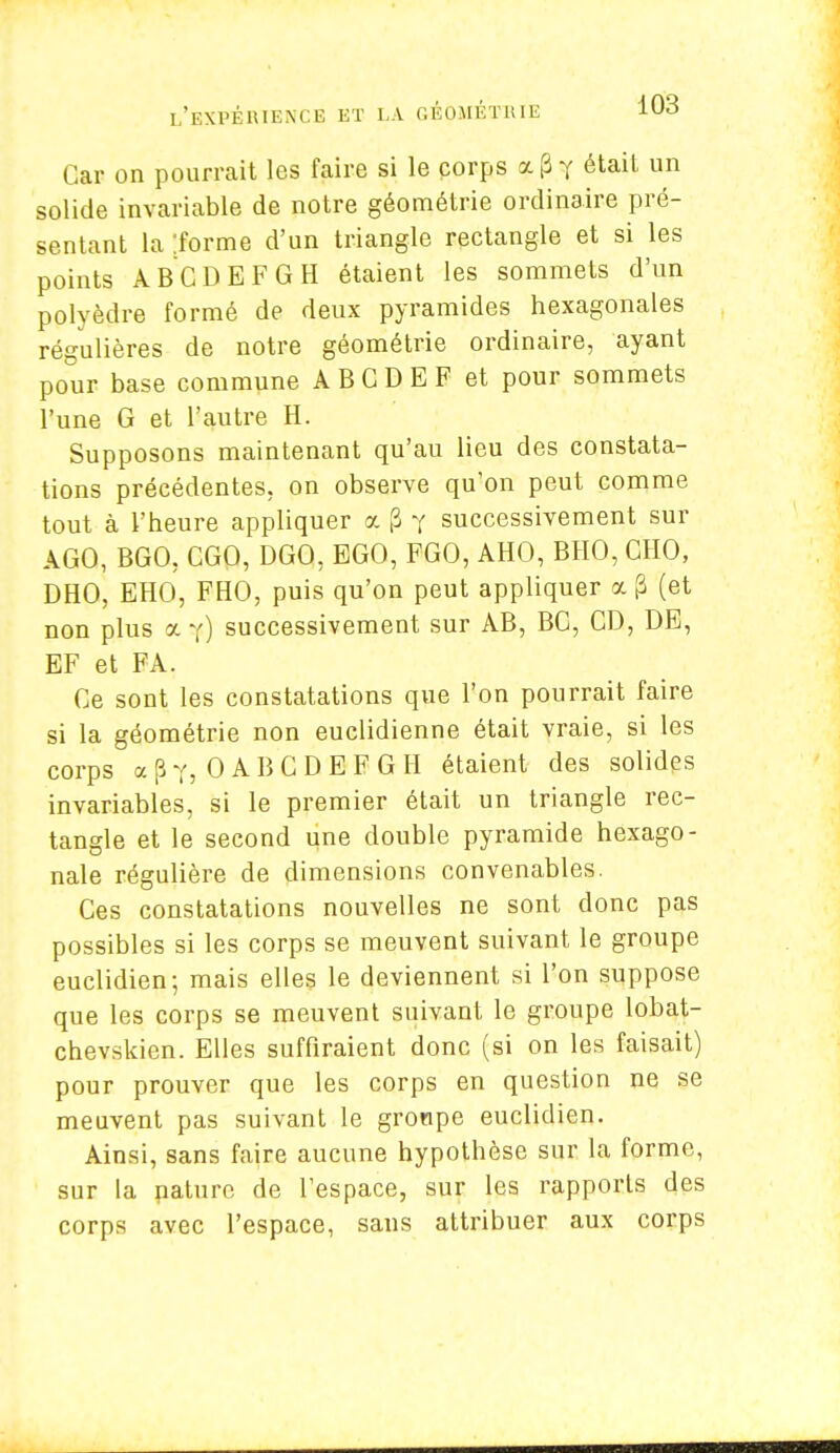 Car on pourrait les faire si le corps a. [3 y était un solide invariable de notre géométrie ordinaire pré- sentant la 'iorme d'un triangle rectangle et si les points ABCDEFGH étaient les sommets d'un polyèdre formé de deux pyramides hexagonales régulières de notre géométrie ordinaire, ayant pour base commune ABGDEF et pour sommets l'une G et l'autre H. Supposons maintenant qu'au lieu des constata- tions précédentes, on observe qu'on peut comme tout à l'heure appliquer a (3 y successivement sur A GO, BGO, CGO, DGQ, EGO, FGO, AHO, BHO, CHO, DHO, EHO, FHO, puis qu'on peut appliquer a p (et non plus a y) successivement sur AB, BG, CD, DE, EF et FA. Ce sont les constatations que l'on pourrait faire si la géométrie non euclidienne était vraie, si les corps a p Yj 0 A B C D E F G H étaient des solides invariables, si le premier était un triangle rec- tangle et le second une double pyramide hexago- nale régulière de dimensions convenables. Ces constatations nouvelles ne sont donc pas possibles si les corps se meuvent suivant le groupe euclidien; mais elles le deviennent si l'on suppose que les corps se meuvent suivant le groupe lobat- chevskien. Elles suffiraient donc (si on les faisait) pour prouver que les corps en question ne se meuvent pas suivant le groupe euclidien. Ainsi, sans faire aucune hypothèse sur la forme, sur la nature de l'espace, sur les rapports des corps avec l'espace, sans attribuer aux corps