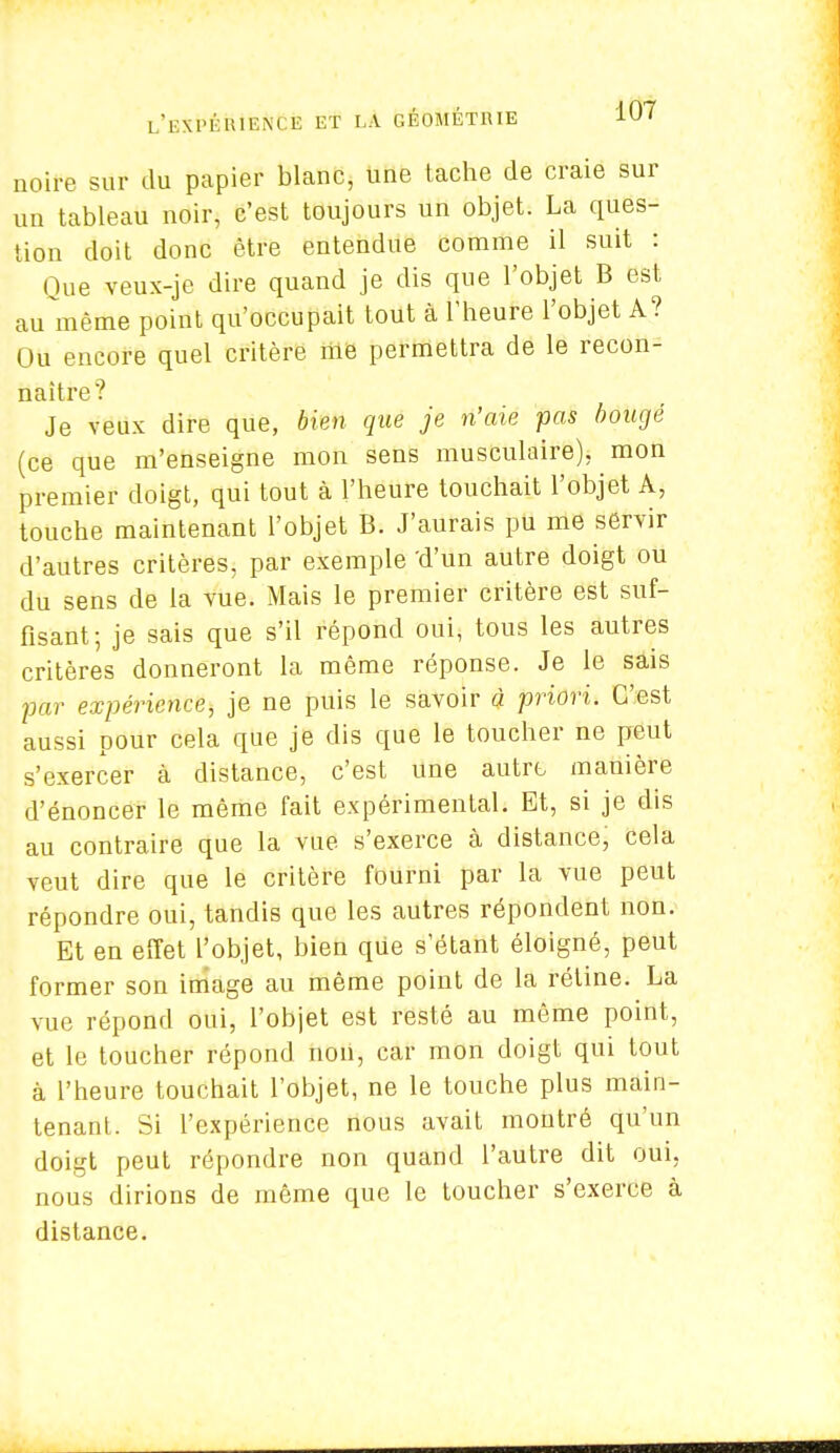 noire sur du papier blanc, une tache de craie sur un tableau noir, c'est toujours un objet. La ques- tion doit donc être entendue comme il suit : Que veux-je dire quand je dis que l'objet B est au même point qu'occupait tout à l'heure l'objet A? Ou encore quel critère me permettra de le recon- naître? Je veux dire que, bien que je n'aie pas bougé (ce que m'enseigne mon sens musculaire), mon premier doigt, qui tout à l'heure touchait l'objet A, touche maintenant l'objet B. J'aurais pu me servir d'autres critères, par exemple 'd'un autre doigt ou du sens de la vue. Mais le premier critère est suf- fisant; je sais que s'il répond oui, tous les autres critères donneront la même réponse. Je le sais par expérience, je ne puis le savoir à priori. C'est aussi pour cela que je dis que le toucher ne peut s'exercer à distance, c'est une autre manière d'énoncer le même fait expérimental. Et, si je dis au contraire que la vue s'exerce à distance, cela veut dire que le critère fourni par la vue peut répondre oui, tandis que les autres répondent non. Et en effet l'objet, bien que s'étant éloigné, peut former son image au même point de la rétine. La vue répond oui, l'objet est resté au même point, et le toucher répond non, car mon doigt qui tout à l'heure touchait l'objet, ne le touche plus main- tenant. Si l'expérience nous avait montré qu'un doigt peut répondre non quand l'autre dit oui, nous dirions de même que le toucher s'exerce à distance.