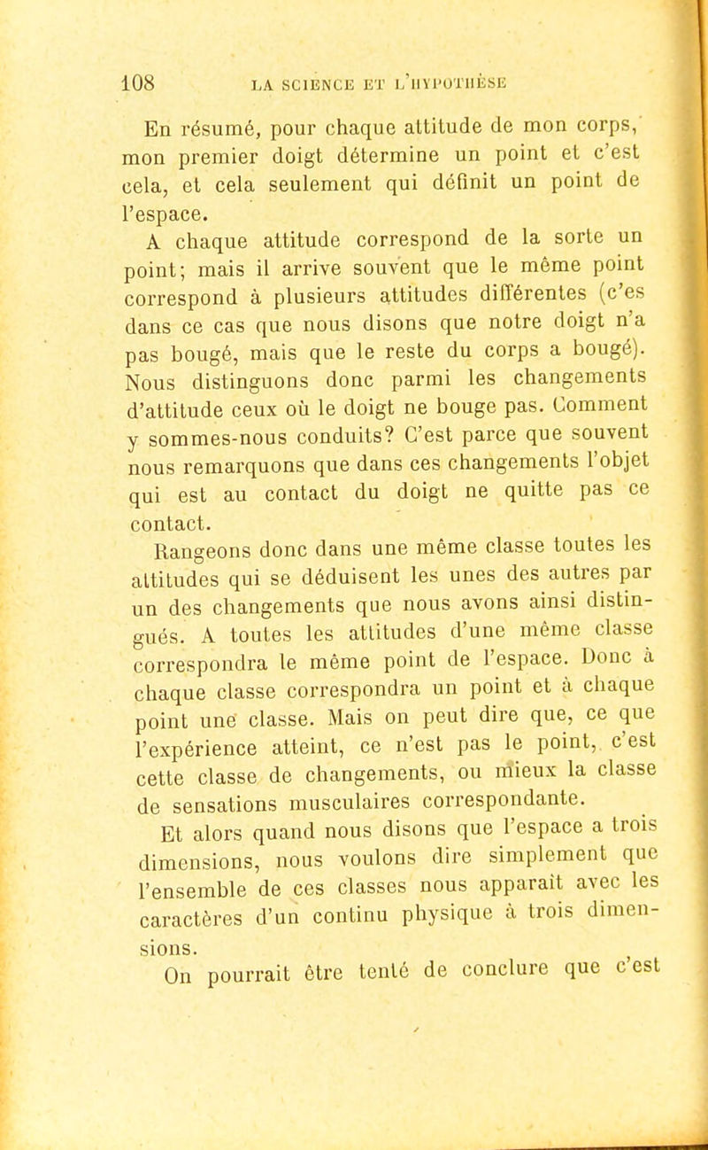 En résumé, pour chaque altitude de mou corps, mon premier doigt détermine un point et c'est cela, et cela seulement qui définit un point de l'espace. A chaque attitude correspond de la sorte un point; mais il arrive souvent que le même point correspond à plusieurs attitudes différentes (c'es dans ce cas que nous disons que notre doigt n'a pas bougé, mais que le reste du corps a bougé). Nous distinguons donc parmi les changements d'attitude ceux où le doigt ne bouge pas. Comment y sommes-nous conduits? C'est parce que souvent nous remarquons que dans ces changements l'objet qui est au contact du doigt ne quitte pas ce contact. Rangeons donc dans une même classe toutes les attitudes qui se déduisent les unes des autres par un des changements que nous avons ainsi distin- gués. A toutes les attitudes d'une même classe correspondra le même point de l'espace. Donc à chaque classe correspondra un point et à chaque point une classe. Mais on peut dire que, ce que l'expérience atteint, ce n'est pas le point, c'est cette classe de changements, ou mieux la classe de sensations musculaires correspondante. Et alors quand nous disons que l'espace a trois dimensions, nous voulons dire simplement que l'ensemble de ces classes nous apparaît avec les caractères d'un continu physique à trois dimen- sions. On pourrait être tenté de conclure que cest
