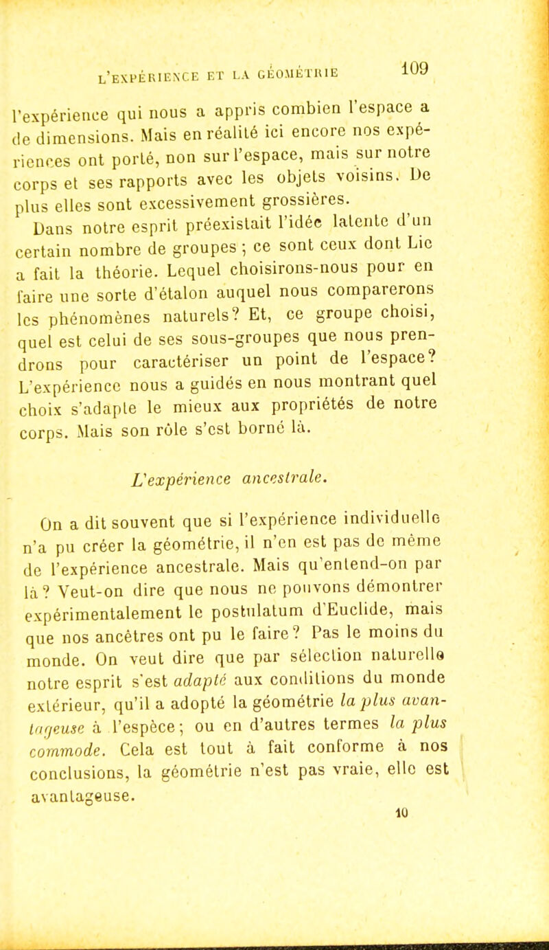 l'expérience qui nous a appris combien l'espace a de dimensions. Mais en réalité ici encore nos expé- riences ont porté, non sur l'espace, mais sur notre corps et ses rapports avec les objets voisins. De plus elles sont excessivement grossières. Dans notre esprit préexistait l'idée latente d'un certain nombre de groupes ; ce sont ceux dont Lie a fait la théorie. Lequel choisirons-nous pour en faire une sorte d'étalon auquel nous comparerons les phénomènes naturels? Et, ce groupe choisi, quel est celui de ses sous-groupes que nous pren- drons pour caractériser un point de l'espace? L'expérience nous a guidés en nous montrant quel choix s'adapte le mieux aux propriétés de notre corps. Mais son rôle s'est borné là. L'expérience ancestraie. On a dit souvent que si l'expérience individuelle n'a pu créer la géométrie, il n'en est pas de même de l'expérience ancestrale. Mais qu'enlend-on par là? Veut-on dire que nous ne pouvons démontrer expérimentalement le postulatum d'Euclide, mais que nos ancêtres ont pu le faire? Pas le moins du monde. On veut dire que par sélection naturelle notre esprit s'est adapté aux conditions du monde extérieur, qu'il a adopté la géométrie la plus avan- tageuse à l'espèce; ou en d'autres termes la plus commode. Cela est tout à fait conforme à nos conclusions, la géométrie n'est pas vraie, elle est avantageuse. 10