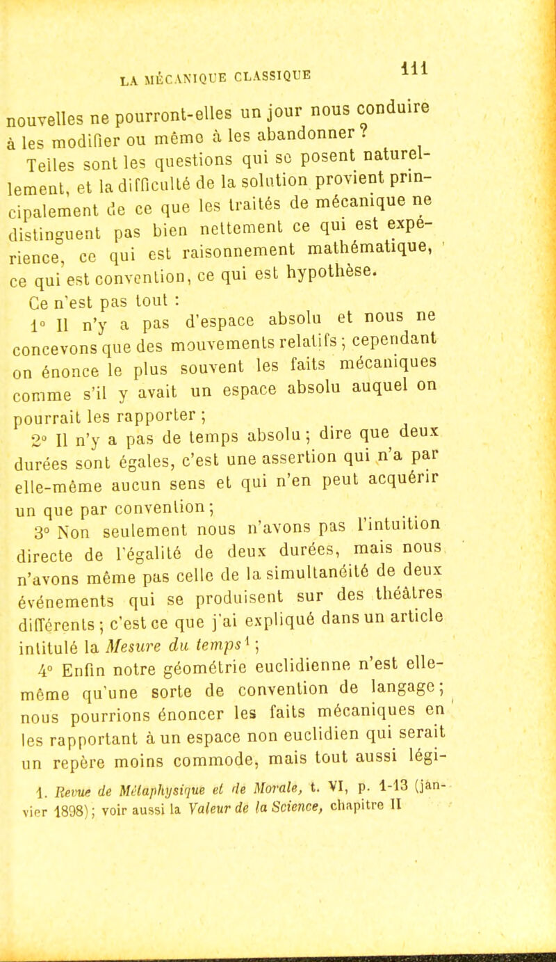 nouvelles ne pourront-elles un jour nous conduire à les modifier ou même à les abandonner ? Telles sont les questions qui se posent naturel- lement, et la difficulté de la solution provient pr.n- cipalement de ce que les traités de mécanique ne distinguent pas bien nettement ce qui est expé- rience, ce qui est raisonnement mathématique, ■ ce qui'est convention, ce qui est hypothèse. Ce n'est pas tout : 1° Il n'y a pas d'espace absolu et nous ne concevons que des mouvements relatifs ; cependant on énonce le plus souvent les faits mécaniques comme s'il y avait un espace absolu auquel on pourrait les rapporter ; 2° Il n'y a pas de temps absolu ; dire que deux durées sont égales, c'est une assertion qui n'a par elle-même aucun sens et qui n'en peut acquérir un que par convention; 3° Non seulement nous n'avons pas l'intuition directe de l'égalité de deux durées, mais nous n'avons même pas celle de la simultanéité de deux événements qui se produisent sur des théâtres différents; c'est ce que j'ai expliqué dans un article intitulé la Mesure du temps ^ ; 4° Enfin notre géométrie euclidienne n'est elle- même qu'une sorte de convention de langage; nous pourrions énoncer les faits mécaniques en les rapportant à un espace non euclidien qui serait un repère moins commode, mais tout aussi légi- 1. Revue de Métaphysique et de Morale, t. VI, p. 1-13 (jan- vier 1898) ; voir aussi la Valeur de la Science, chapitre II