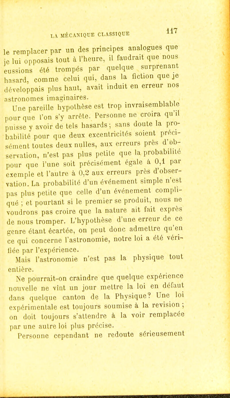 le remplacer par un des principes analogues que ie lui opposais tout à l'heure, il faudrait que nous eussions été trompés par quelque surprenant hasard, comme celui qui, dans la fiction que je développais plus haut, avait induit en erreur nos astronomes imaginaires. Une pareille hypothèse est trop invraisemblable pour que l'on s'y arrête. Personne ne croira qu'il puisse y avoir de tels hasards -, sans doute la pro- babilité pour que deux excentricités soient préci- sément toutes deux nulles, aux erreurs près d'ob- servation, n'est pas plus petite que la probabilité pour que l'une soit précisément égale à 0,1 par exemple et l'autre à 0,2 aux erreurs près d'obser- vation. La probabilité d'un événement simple n'est pas plus petite que celle d'un événement compli- qué ; et pourtant si le premier se produit, nous ne voudrons pas croire que la nature ait fait exprès de nous tromper. L'hypothèse d'une erreur de ce genre étant écartée, on peut donc admettre qu'en ce qui concerne l'astronomie, notre loi a été véri- liée par l'expérience. Mais l'astronomie n'est pas la physique tout entière. Ne pourrait-on craindre que quelque expérience nouvelle ne vînt un jour mettre la loi en défaut dans quelque canton de la Physique? Une loi expérimentale est toujours soumise à la revision ; on doit toujours s'attendre à la voir remplacée par une autre loi plus précise. Personne cependant ne redoute sérieusement