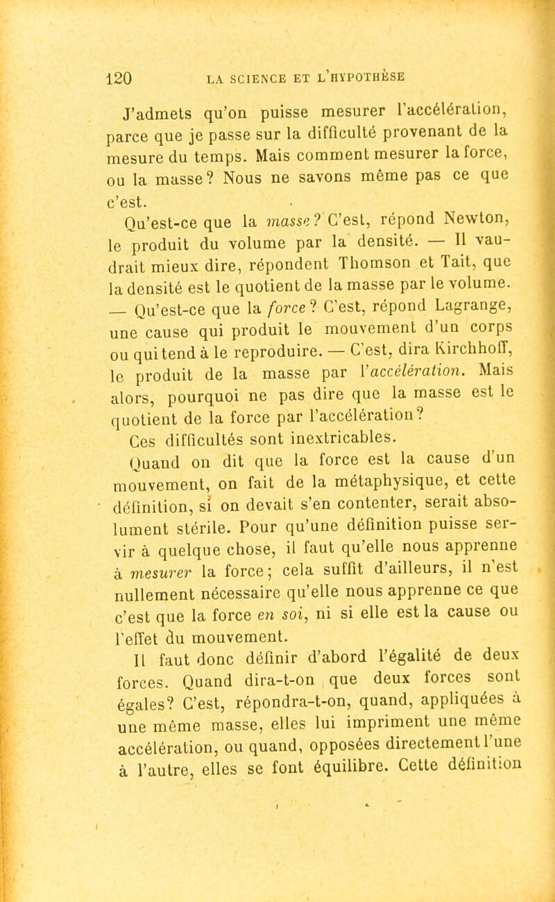 J'admets qu'on puisse mesurer l'accélération, parce que je passe sur la difficulté provenant de la mesure du temps. Mais comment mesurer la force, ou la masse? Nous ne savons même pas ce que c'est. Qu'est-ce que la masse? C'est, répond Newton, le produit du volume par la densité. — Il vau- drait mieux dire, répondent Thomson et Tait, que la densité est le quotient de la masse par le volume. — Qu'est-ce que la force ? C'est, répond Lagrange, une cause qui produit le mouvement d'un corps ou qui tend à le reproduire. — C'est, dira Kirchhoff, le produit de la masse par l'accélération. Mais alors, pourquoi ne pas dire que la masse est le quotient de la force par l'accélération? Ces difficultés sont inextricables. Quand on dit que la force est la cause d'un mouvement, on fait de la métaphysique, et cette définition, si on devait s'en contenter, serait abso- lument stérile. Pour qu'une définition puisse ser- vir à quelque chose, il faut qu'elle nous apprenne à mesurer la force ; cela suffit d'ailleurs, il n'est nullement nécessaire qu'elle nous apprenne ce que c'est que la force en soi, ni si elle est la cause ou l'effet du mouvement. Il faut donc définir d'abord l'égalité de deux- forces. Quand dira-t-on que deux forces sont égales? C'est, répondra-t-on, quand, appliquées à une même masse, elles lui impriment une même accélération, ou quand, opposées directement l'une à l'autre, elles se font équilibre. Cette définition