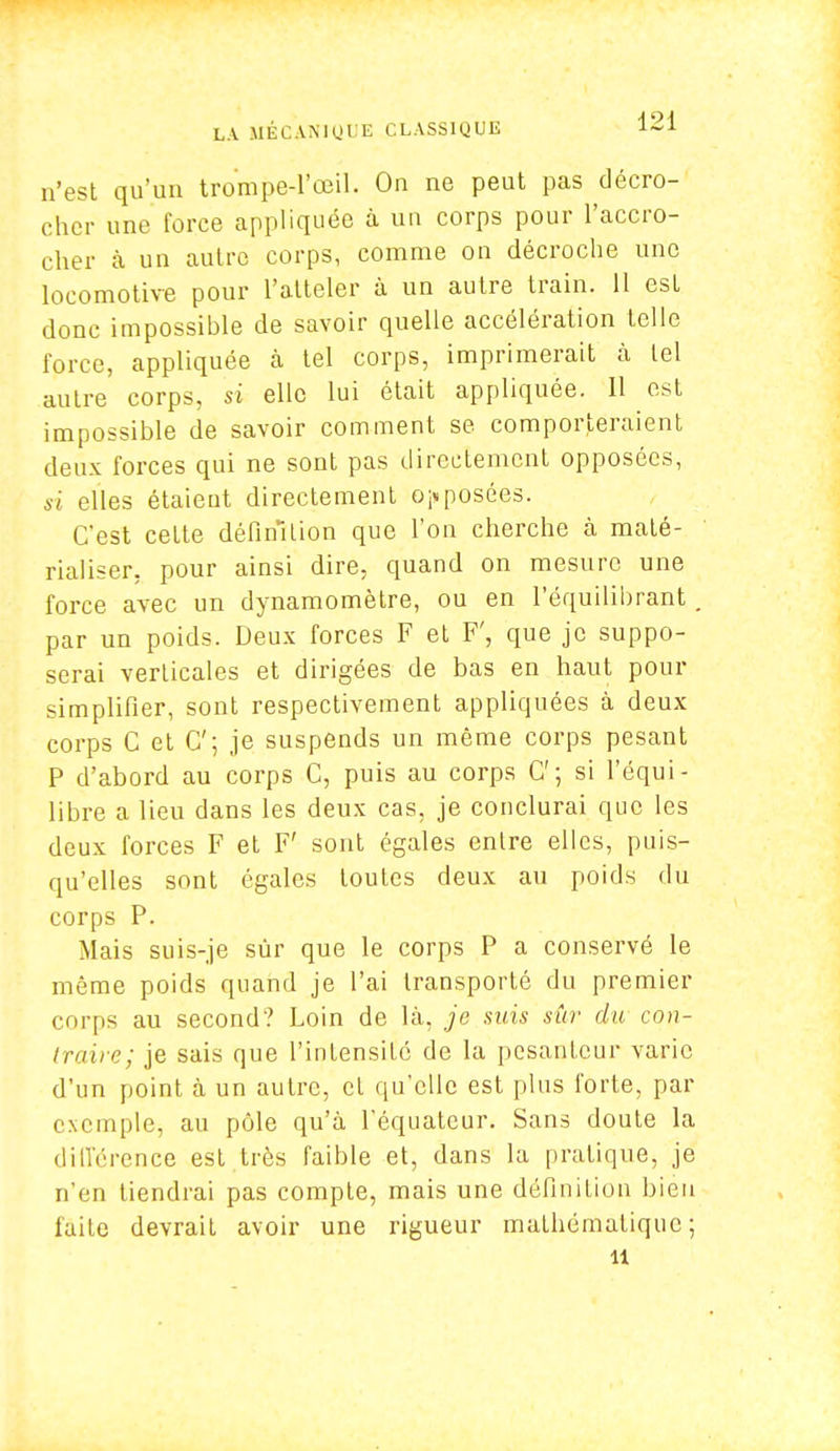 n'est qu'un trompe-l'œil. On ne peut pas décro- cher une force appliquée à un corps pour l'accro- cher à un autre corps, comme on décroche une locomotive pour l'atteler à un autre train. 11 est donc impossible de savoir quelle accélération telle force, appliquée à tel corps, imprimerait à tel autre corps, si elle lui était appliquée. 11 est impossible de savoir comment se comporteraient deux forces qui ne sont pas directement opposées, si elles étaient directement opposées. C'est cette définition que l'on cherche à maté- rialiser, pour ainsi dire, quand on mesure une force avec un dynamomètre, ou en l'équilibrant par un poids. Deux forces F et F', que je suppo- serai verLicales et dirigées de bas en haut pour simplifier, sont respectivement appliquées à deux corps C et C; je suspends un même corps pesant P d'abord au corps C, puis au corps G'; si l'équi- libre a lieu dans les deux cas, je conclurai que les deux forces F et F' sont égales entre elles, puis- qu'elles sont égales toutes deux au poids du corps P. Mais suis-je sûr que le corps P a conservé le même poids quand je l'ai transporté du premier corps au second? Loin de là, je suis sûr du con- traire; je sais que l'intensité de la pesanteur varie d'un point à un autre, cl qu'elle est plus forte, par exemple, au pôle qu'à l'équateur. Sans doute la différence est très faible et, dans la pratique, je n'en tiendrai pas compte, mais une définilion bien laite devrait avoir une rigueur mathématique; il