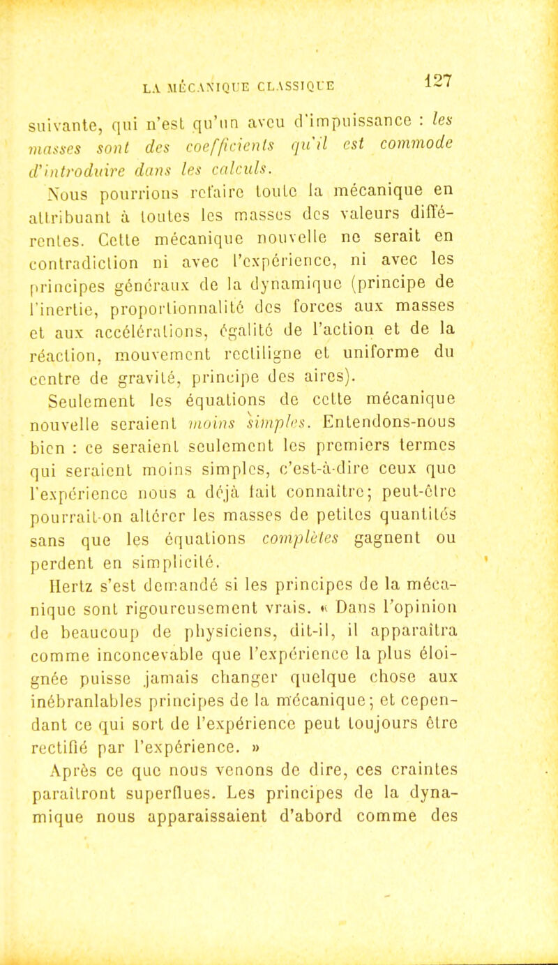 suivante, qui n'est qu'un aveu d'impuissance : les masses sont des coefficients qu'il est commode d'introduire dans les calculs. Nous pourrions refaire toute la mécanique en attribuant à tontes les masses des valeurs diffé- rentes. Cette mécanique nouvelle ne serait en contradiction ni avec l'expérience, ni avec les principes généraux de la dynamique (principe de l'inertie, proportionnalité des forces aux masses et aux accélérations, égalité de l'action et de la réaction, mouvement rectiligne et uniforme du centre de gravité, principe des aires). Seulement les équations de cette mécanique nouvelle seraient moins simples. Entendons-nous bien : ce seraienl seulement les premiers termes qui seraient moins simples, c'est-à-dire ceux que l'expérience nous a déjà lait connaître; peut-être pourrait-on altérer les masses de petites quantités sans que les équations complètes gagnent ou perdent en simplicité. Hertz s'est demandé si les principes de la méca- nique sont rigoureusement vrais. « Dans l'opinion de beaucoup de pbysiciens, dit-il, il apparaîtra comme inconcevable que l'expérience la plus éloi- gnée puisse jamais changer quelque chose aux inébranlables principes de la mécanique; et cepen- dant ce qui sort de l'expérience peut toujours être rectifié par l'expérience. » Après ce que nous venons de dire, ces craintes paraîtront superflues. Les principes de la dyna- mique nous apparaissaient d'abord comme des