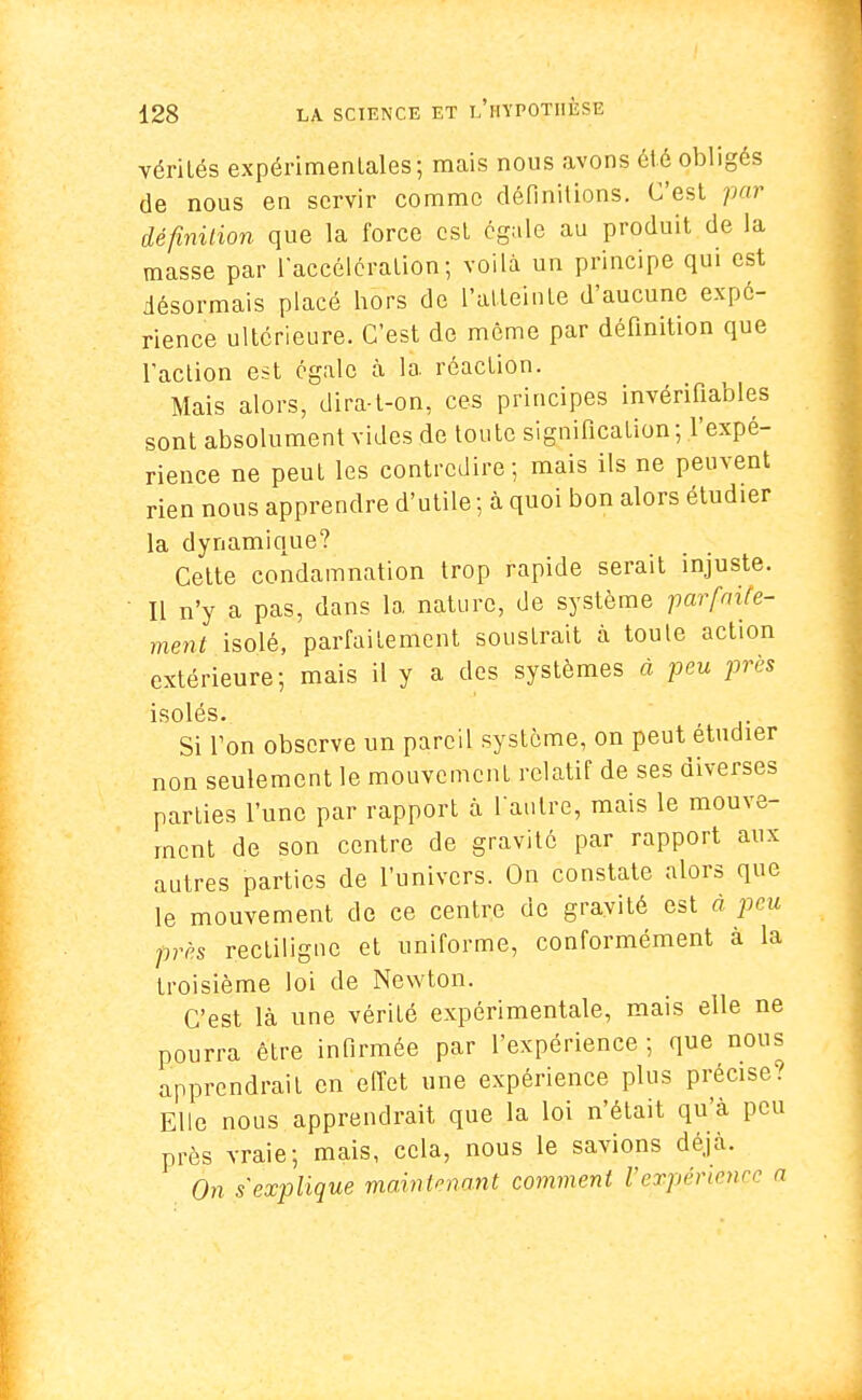 vérités expérimentales; mais nous avons été obligés de nous en servir comme définitions. C'est par définition que la force est égale au produit de la masse par l'accélération; voilà un principe qui est désormais placé hors de l'atteinte d'aucune expé- rience ultérieure. C'est de même par définition que l'action est égale à la réaction. Mais alors, dira-t-on, ces principes invérifiables sont absolument vides de toute signification; l'expé- rience ne peut les contredire; mais ils ne peuvent rien nous apprendre d'utile ; à quoi bon alors étudier la dynamique? Cette condamnation trop rapide serait injuste. Il n'y a pas, dans la nature, de système parfaite- ment isolé, parfaitement soustrait à toute action extérieure; mais il y a des systèmes à peu jjrès isolés. r Si Ton observe un pareil système, on peut étudier non seulement le mouvement relatif de ses diverses parties l'une par rapport à l'autre, mais le mouve- ment de son centre de gravité par rapport aux autres parties de l'univers. On constate alors que le mouvement de ce centre de gravité est à peu près rectiligue et uniforme, conformément à la troisième loi de Newton. C'est là une vérité expérimentale, mais elle ne pourra être infirmée par l'expérience; que nous apprendrait en effet une expérience plus précise? Elle nous apprendrait que la loi n'était qu'à peu près vraie; mais, cela, nous le savions déjà. On s'explique mainlmant comment l'expérience a