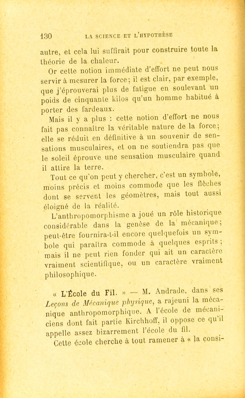 autre, et cela lui suffirait pour construire toute la théorie de la chaleur. Or cette notiou immédiate d'effort ne peut nous servir à mesurer la force; il est clair, par exemple, que j'éprouverai plus de fatigue en soulevant un poids de cinquante kilos qu'un homme habitué à porter des fardeaux. Mais il y a plus : cette notion d'effort ne nous fait pas connaître la véritable nature de la force; elle se réduit en définitive à un souvenir de sen- sations musculaires, et on ne soutiendra pas que le soleil éprouve une sensation musculaire quand il attire la terre. Tout ce qu on peut y chercher, c'est un symbole, moins précis et moins commode que les flèches dont se servent les géomètres, mais tout aussi éloigné de la réalilé. L'anthropomorphisme a joué un rôle historique considérable dans la genèse de la' mécanique; peut-être fournira-t-il encore quelquefois un sym- bole qui paraîtra commode à quelques esprits; mais il ne peut rien fonder qui ait un caractère vraiment scientifique, ou un caractère vraiment philosophique. « L'École du Fil. » - M. Ândrade, dans ses Leçons de Mécanique physique, a rajeuni la méca- nique anthropomorphique. A l'école de mécani- ciens dont fait partie Kirchhoff, il oppose ce qu'il appelle assez bizarrement l'école du fil. Cette école cherche à tout ramener à « la consi-