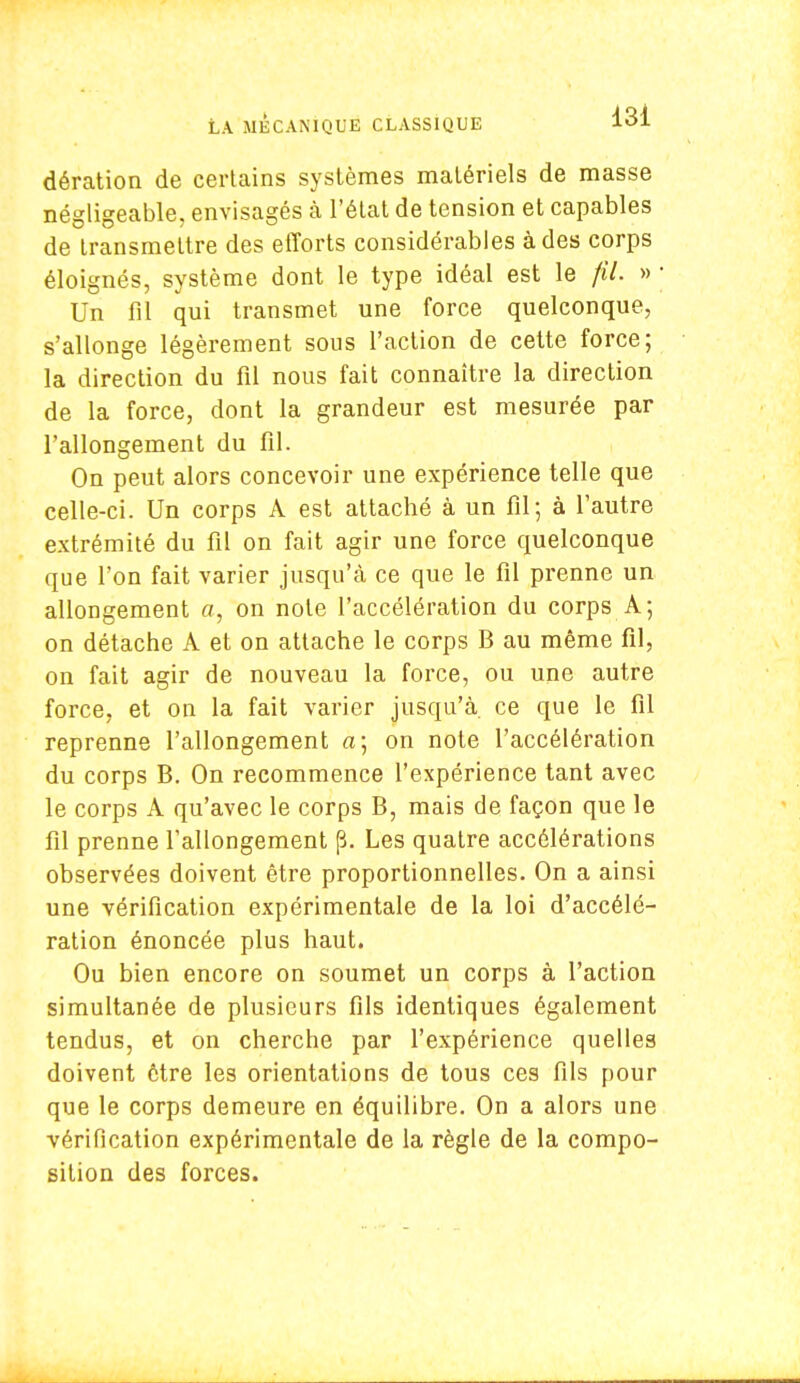 dération de certains systèmes matériels de masse négligeable, envisagés à l'état de tension et capables de transmettre des efforts considérables à des corps éloignés, système dont le type idéal est le fil. » • Un fil qui transmet une force quelconque, s'allonge légèrement sous l'action de cette force; la direction du fil nous fait connaître la direction de la force, dont la grandeur est mesurée par l'allongement du fil. On peut alors concevoir une expérience telle que celle-ci. Un corps A est attaché à un fil; à l'autre extrémité du fil on fait agir une force quelconque que l'on fait varier jusqu'à ce que le fil prenne un allongement «, on note l'accélération du corps A; on détache A et on attache le corps B au même fil, on fait agir de nouveau la force, ou une autre force, et on la fait varier jusqu'à, ce que le fil reprenne l'allongement a; on note l'accélération du corps B. On recommence l'expérience tant avec le corps A qu'avec le corps B, mais de façon que le fil prenne l'allongement (3. Les quatre accélérations observées doivent être proportionnelles. On a ainsi une vérification expérimentale de la loi d'accélé- ration énoncée plus haut. Ou bien encore on soumet un corps à l'action simultanée de plusieurs fils identiques également tendus, et on cherche par l'expérience quelles doivent être les orientations de tous ces fils pour que le corps demeure en équilibre. On a alors une vérification expérimentale de la règle de la compo- sition des forces.